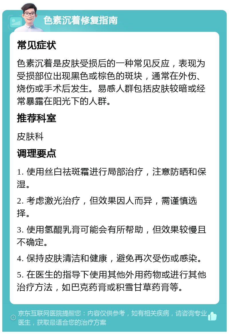 色素沉着修复指南 常见症状 色素沉着是皮肤受损后的一种常见反应，表现为受损部位出现黑色或棕色的斑块，通常在外伤、烧伤或手术后发生。易感人群包括皮肤较暗或经常暴露在阳光下的人群。 推荐科室 皮肤科 调理要点 1. 使用丝白祛斑霜进行局部治疗，注意防晒和保湿。 2. 考虑激光治疗，但效果因人而异，需谨慎选择。 3. 使用氢醌乳膏可能会有所帮助，但效果较慢且不确定。 4. 保持皮肤清洁和健康，避免再次受伤或感染。 5. 在医生的指导下使用其他外用药物或进行其他治疗方法，如巴克药膏或积雪甘草药膏等。