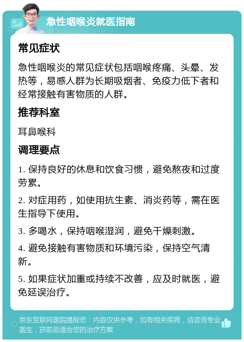 急性咽喉炎就医指南 常见症状 急性咽喉炎的常见症状包括咽喉疼痛、头晕、发热等，易感人群为长期吸烟者、免疫力低下者和经常接触有害物质的人群。 推荐科室 耳鼻喉科 调理要点 1. 保持良好的休息和饮食习惯，避免熬夜和过度劳累。 2. 对症用药，如使用抗生素、消炎药等，需在医生指导下使用。 3. 多喝水，保持咽喉湿润，避免干燥刺激。 4. 避免接触有害物质和环境污染，保持空气清新。 5. 如果症状加重或持续不改善，应及时就医，避免延误治疗。