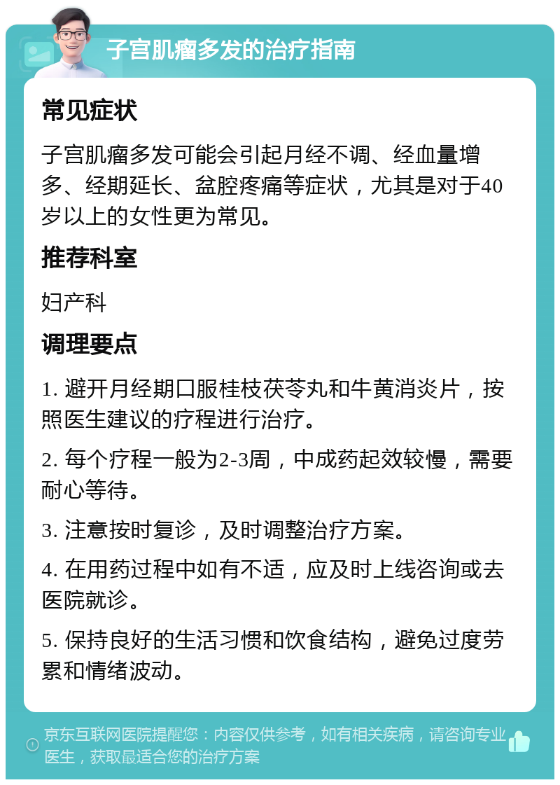 子宫肌瘤多发的治疗指南 常见症状 子宫肌瘤多发可能会引起月经不调、经血量增多、经期延长、盆腔疼痛等症状，尤其是对于40岁以上的女性更为常见。 推荐科室 妇产科 调理要点 1. 避开月经期口服桂枝茯苓丸和牛黄消炎片，按照医生建议的疗程进行治疗。 2. 每个疗程一般为2-3周，中成药起效较慢，需要耐心等待。 3. 注意按时复诊，及时调整治疗方案。 4. 在用药过程中如有不适，应及时上线咨询或去医院就诊。 5. 保持良好的生活习惯和饮食结构，避免过度劳累和情绪波动。