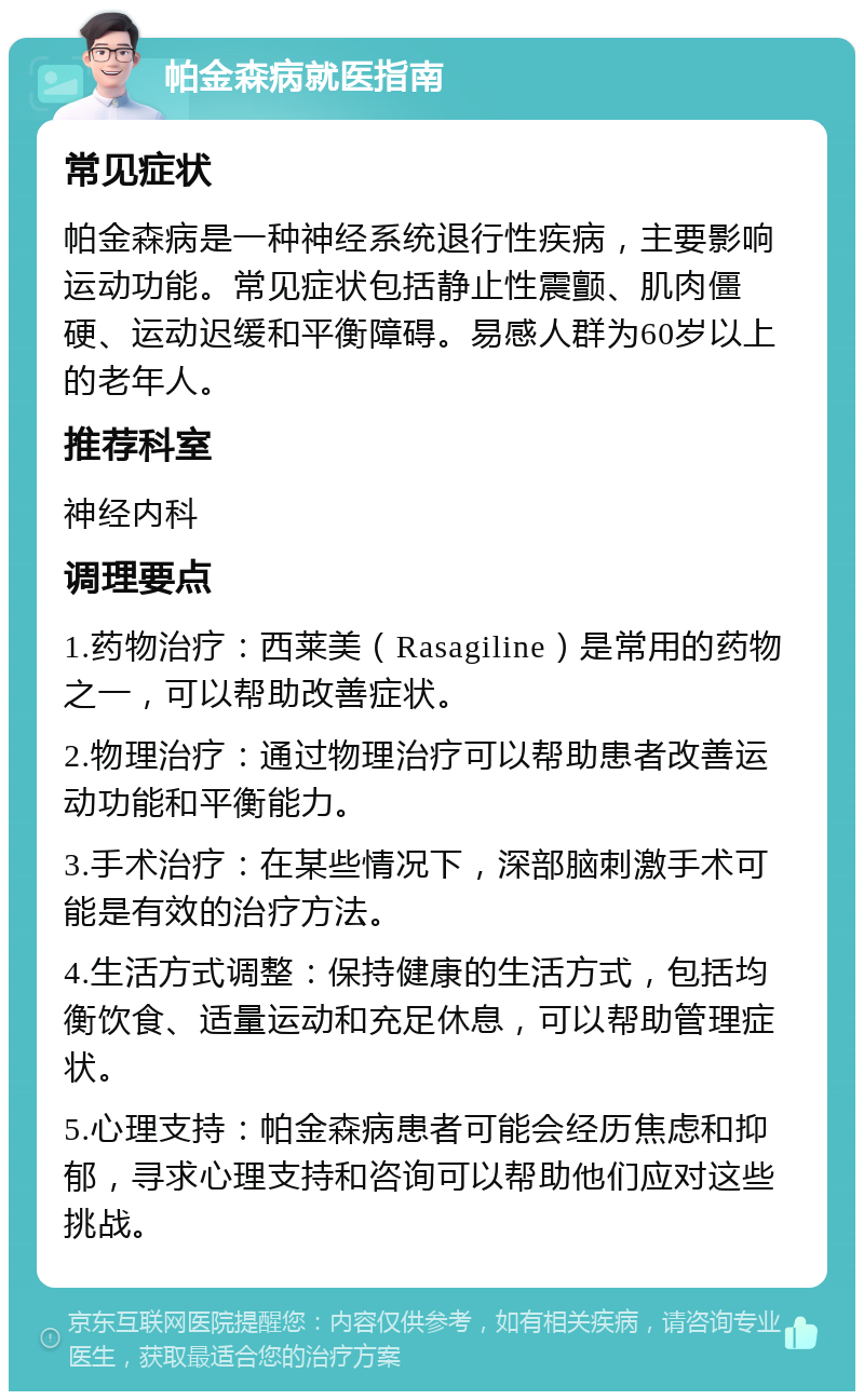 帕金森病就医指南 常见症状 帕金森病是一种神经系统退行性疾病，主要影响运动功能。常见症状包括静止性震颤、肌肉僵硬、运动迟缓和平衡障碍。易感人群为60岁以上的老年人。 推荐科室 神经内科 调理要点 1.药物治疗：西莱美（Rasagiline）是常用的药物之一，可以帮助改善症状。 2.物理治疗：通过物理治疗可以帮助患者改善运动功能和平衡能力。 3.手术治疗：在某些情况下，深部脑刺激手术可能是有效的治疗方法。 4.生活方式调整：保持健康的生活方式，包括均衡饮食、适量运动和充足休息，可以帮助管理症状。 5.心理支持：帕金森病患者可能会经历焦虑和抑郁，寻求心理支持和咨询可以帮助他们应对这些挑战。