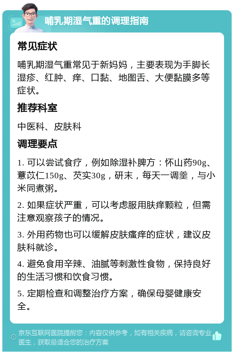 哺乳期湿气重的调理指南 常见症状 哺乳期湿气重常见于新妈妈，主要表现为手脚长湿疹、红肿、痒、口黏、地图舌、大便黏膜多等症状。 推荐科室 中医科、皮肤科 调理要点 1. 可以尝试食疗，例如除湿补脾方：怀山药90g、薏苡仁150g、芡实30g，研末，每天一调羹，与小米同煮粥。 2. 如果症状严重，可以考虑服用肤痒颗粒，但需注意观察孩子的情况。 3. 外用药物也可以缓解皮肤瘙痒的症状，建议皮肤科就诊。 4. 避免食用辛辣、油腻等刺激性食物，保持良好的生活习惯和饮食习惯。 5. 定期检查和调整治疗方案，确保母婴健康安全。