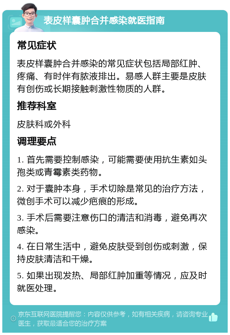 表皮样囊肿合并感染就医指南 常见症状 表皮样囊肿合并感染的常见症状包括局部红肿、疼痛、有时伴有脓液排出。易感人群主要是皮肤有创伤或长期接触刺激性物质的人群。 推荐科室 皮肤科或外科 调理要点 1. 首先需要控制感染，可能需要使用抗生素如头孢类或青霉素类药物。 2. 对于囊肿本身，手术切除是常见的治疗方法，微创手术可以减少疤痕的形成。 3. 手术后需要注意伤口的清洁和消毒，避免再次感染。 4. 在日常生活中，避免皮肤受到创伤或刺激，保持皮肤清洁和干燥。 5. 如果出现发热、局部红肿加重等情况，应及时就医处理。