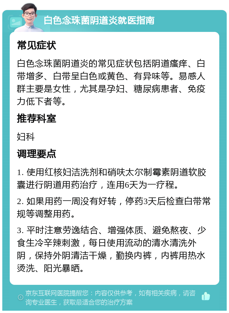 白色念珠菌阴道炎就医指南 常见症状 白色念珠菌阴道炎的常见症状包括阴道瘙痒、白带增多、白带呈白色或黄色、有异味等。易感人群主要是女性，尤其是孕妇、糖尿病患者、免疫力低下者等。 推荐科室 妇科 调理要点 1. 使用红核妇洁洗剂和硝呋太尔制霉素阴道软胶囊进行阴道用药治疗，连用6天为一疗程。 2. 如果用药一周没有好转，停药3天后检查白带常规等调整用药。 3. 平时注意劳逸结合、增强体质、避免熬夜、少食生冷辛辣刺激，每日使用流动的清水清洗外阴，保持外阴清洁干燥，勤换内裤，内裤用热水烫洗、阳光暴晒。