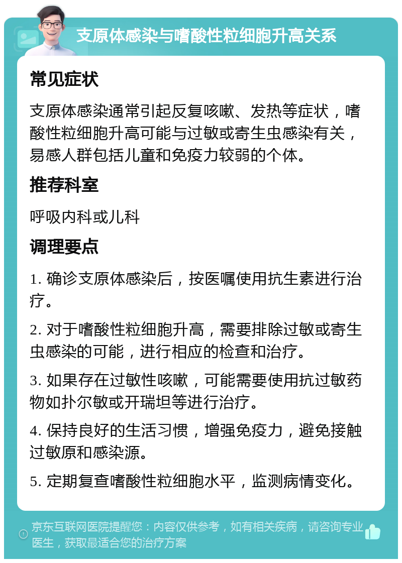 支原体感染与嗜酸性粒细胞升高关系 常见症状 支原体感染通常引起反复咳嗽、发热等症状，嗜酸性粒细胞升高可能与过敏或寄生虫感染有关，易感人群包括儿童和免疫力较弱的个体。 推荐科室 呼吸内科或儿科 调理要点 1. 确诊支原体感染后，按医嘱使用抗生素进行治疗。 2. 对于嗜酸性粒细胞升高，需要排除过敏或寄生虫感染的可能，进行相应的检查和治疗。 3. 如果存在过敏性咳嗽，可能需要使用抗过敏药物如扑尔敏或开瑞坦等进行治疗。 4. 保持良好的生活习惯，增强免疫力，避免接触过敏原和感染源。 5. 定期复查嗜酸性粒细胞水平，监测病情变化。