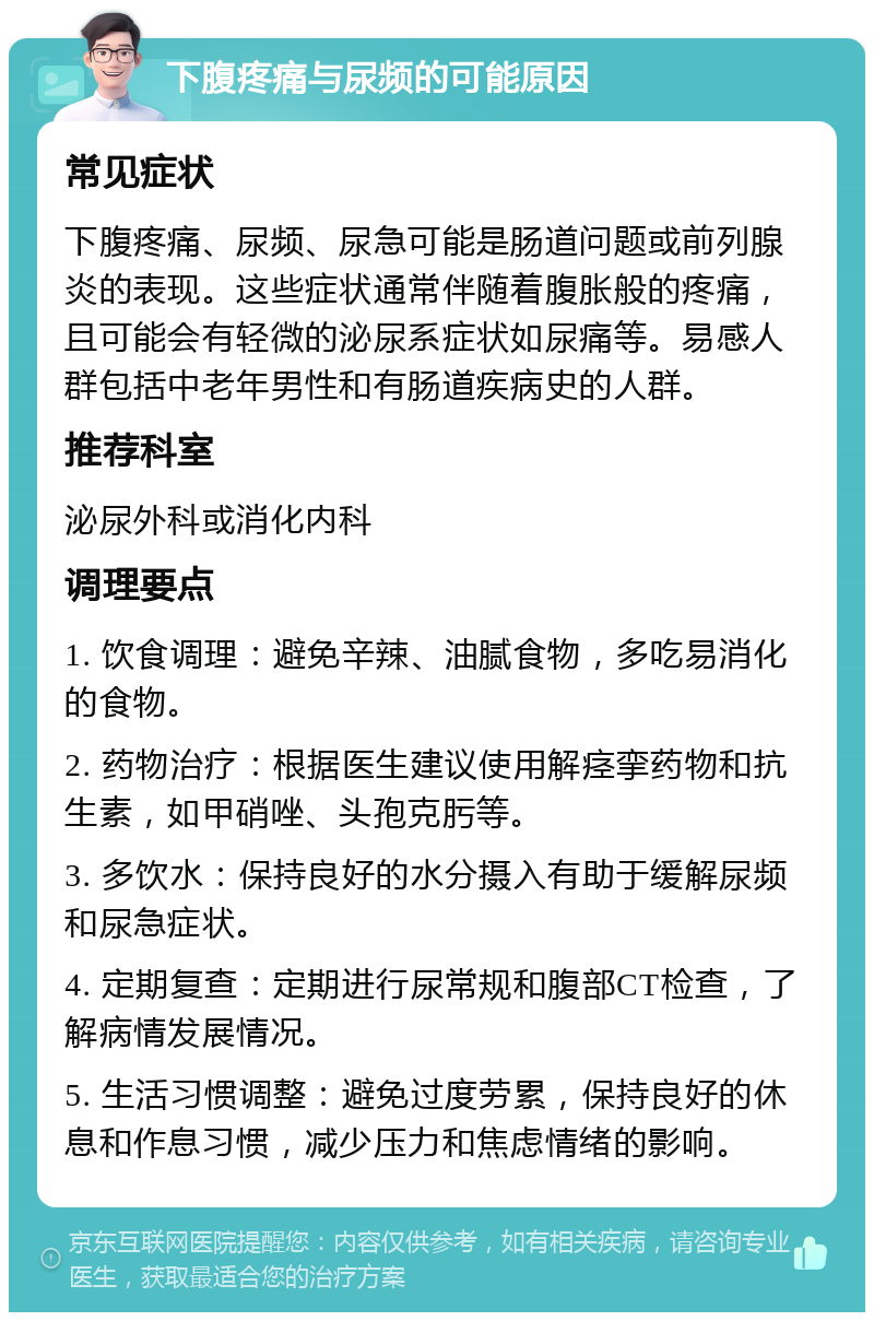 下腹疼痛与尿频的可能原因 常见症状 下腹疼痛、尿频、尿急可能是肠道问题或前列腺炎的表现。这些症状通常伴随着腹胀般的疼痛，且可能会有轻微的泌尿系症状如尿痛等。易感人群包括中老年男性和有肠道疾病史的人群。 推荐科室 泌尿外科或消化内科 调理要点 1. 饮食调理：避免辛辣、油腻食物，多吃易消化的食物。 2. 药物治疗：根据医生建议使用解痉挛药物和抗生素，如甲硝唑、头孢克肟等。 3. 多饮水：保持良好的水分摄入有助于缓解尿频和尿急症状。 4. 定期复查：定期进行尿常规和腹部CT检查，了解病情发展情况。 5. 生活习惯调整：避免过度劳累，保持良好的休息和作息习惯，减少压力和焦虑情绪的影响。