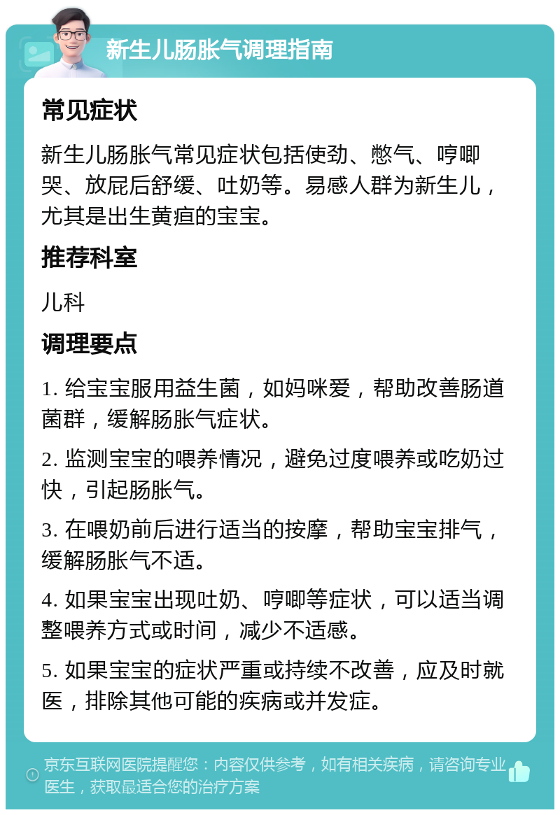 新生儿肠胀气调理指南 常见症状 新生儿肠胀气常见症状包括使劲、憋气、哼唧哭、放屁后舒缓、吐奶等。易感人群为新生儿，尤其是出生黄疸的宝宝。 推荐科室 儿科 调理要点 1. 给宝宝服用益生菌，如妈咪爱，帮助改善肠道菌群，缓解肠胀气症状。 2. 监测宝宝的喂养情况，避免过度喂养或吃奶过快，引起肠胀气。 3. 在喂奶前后进行适当的按摩，帮助宝宝排气，缓解肠胀气不适。 4. 如果宝宝出现吐奶、哼唧等症状，可以适当调整喂养方式或时间，减少不适感。 5. 如果宝宝的症状严重或持续不改善，应及时就医，排除其他可能的疾病或并发症。