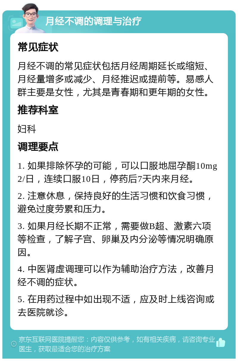 月经不调的调理与治疗 常见症状 月经不调的常见症状包括月经周期延长或缩短、月经量增多或减少、月经推迟或提前等。易感人群主要是女性，尤其是青春期和更年期的女性。 推荐科室 妇科 调理要点 1. 如果排除怀孕的可能，可以口服地屈孕酮10mg 2/日，连续口服10日，停药后7天内来月经。 2. 注意休息，保持良好的生活习惯和饮食习惯，避免过度劳累和压力。 3. 如果月经长期不正常，需要做B超、激素六项等检查，了解子宫、卵巢及内分泌等情况明确原因。 4. 中医肾虚调理可以作为辅助治疗方法，改善月经不调的症状。 5. 在用药过程中如出现不适，应及时上线咨询或去医院就诊。