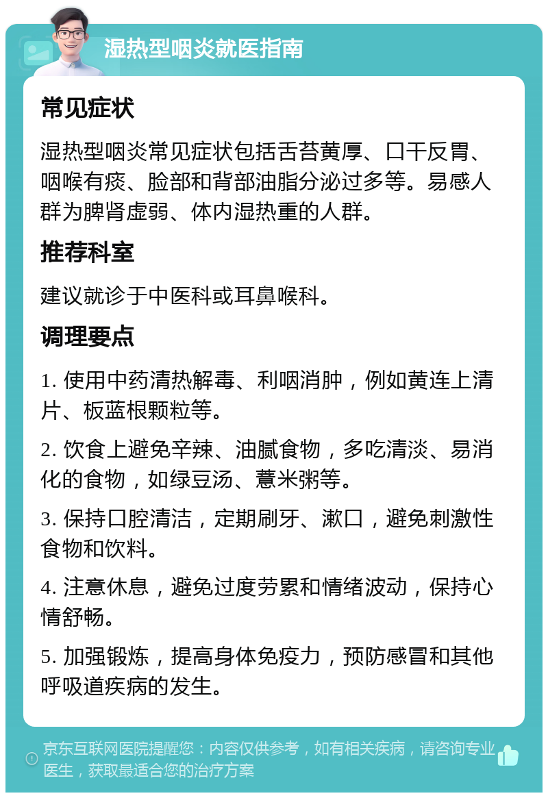 湿热型咽炎就医指南 常见症状 湿热型咽炎常见症状包括舌苔黄厚、口干反胃、咽喉有痰、脸部和背部油脂分泌过多等。易感人群为脾肾虚弱、体内湿热重的人群。 推荐科室 建议就诊于中医科或耳鼻喉科。 调理要点 1. 使用中药清热解毒、利咽消肿，例如黄连上清片、板蓝根颗粒等。 2. 饮食上避免辛辣、油腻食物，多吃清淡、易消化的食物，如绿豆汤、薏米粥等。 3. 保持口腔清洁，定期刷牙、漱口，避免刺激性食物和饮料。 4. 注意休息，避免过度劳累和情绪波动，保持心情舒畅。 5. 加强锻炼，提高身体免疫力，预防感冒和其他呼吸道疾病的发生。