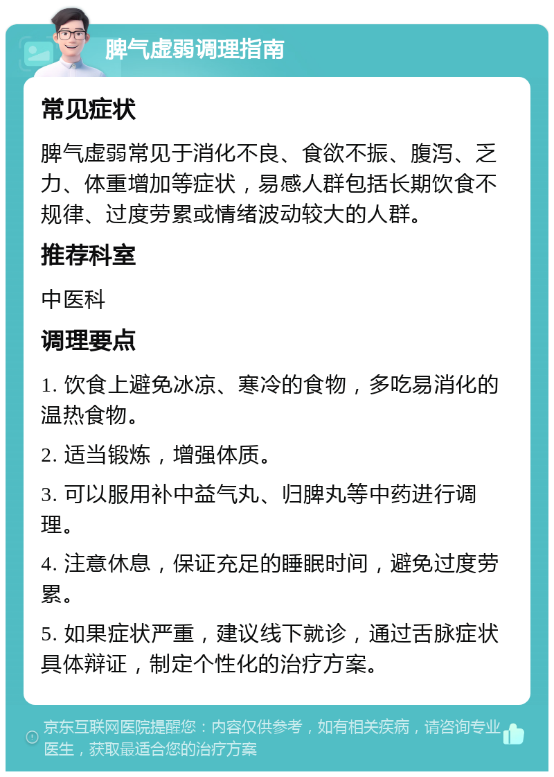 脾气虚弱调理指南 常见症状 脾气虚弱常见于消化不良、食欲不振、腹泻、乏力、体重增加等症状，易感人群包括长期饮食不规律、过度劳累或情绪波动较大的人群。 推荐科室 中医科 调理要点 1. 饮食上避免冰凉、寒冷的食物，多吃易消化的温热食物。 2. 适当锻炼，增强体质。 3. 可以服用补中益气丸、归脾丸等中药进行调理。 4. 注意休息，保证充足的睡眠时间，避免过度劳累。 5. 如果症状严重，建议线下就诊，通过舌脉症状具体辩证，制定个性化的治疗方案。