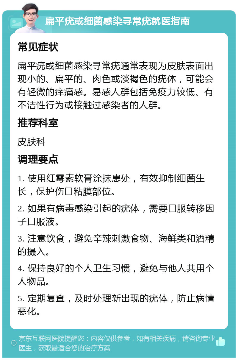 扁平疣或细菌感染寻常疣就医指南 常见症状 扁平疣或细菌感染寻常疣通常表现为皮肤表面出现小的、扁平的、肉色或淡褐色的疣体，可能会有轻微的痒痛感。易感人群包括免疫力较低、有不洁性行为或接触过感染者的人群。 推荐科室 皮肤科 调理要点 1. 使用红霉素软膏涂抹患处，有效抑制细菌生长，保护伤口粘膜部位。 2. 如果有病毒感染引起的疣体，需要口服转移因子口服液。 3. 注意饮食，避免辛辣刺激食物、海鲜类和酒精的摄入。 4. 保持良好的个人卫生习惯，避免与他人共用个人物品。 5. 定期复查，及时处理新出现的疣体，防止病情恶化。