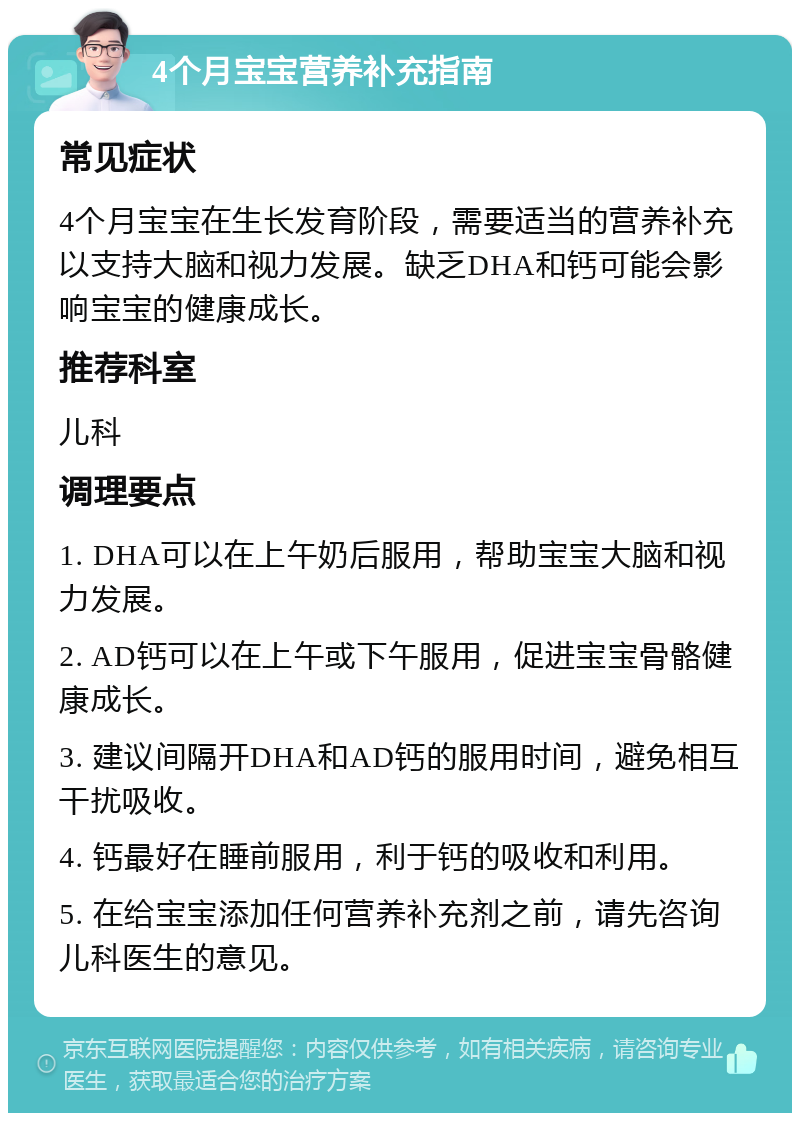 4个月宝宝营养补充指南 常见症状 4个月宝宝在生长发育阶段，需要适当的营养补充以支持大脑和视力发展。缺乏DHA和钙可能会影响宝宝的健康成长。 推荐科室 儿科 调理要点 1. DHA可以在上午奶后服用，帮助宝宝大脑和视力发展。 2. AD钙可以在上午或下午服用，促进宝宝骨骼健康成长。 3. 建议间隔开DHA和AD钙的服用时间，避免相互干扰吸收。 4. 钙最好在睡前服用，利于钙的吸收和利用。 5. 在给宝宝添加任何营养补充剂之前，请先咨询儿科医生的意见。