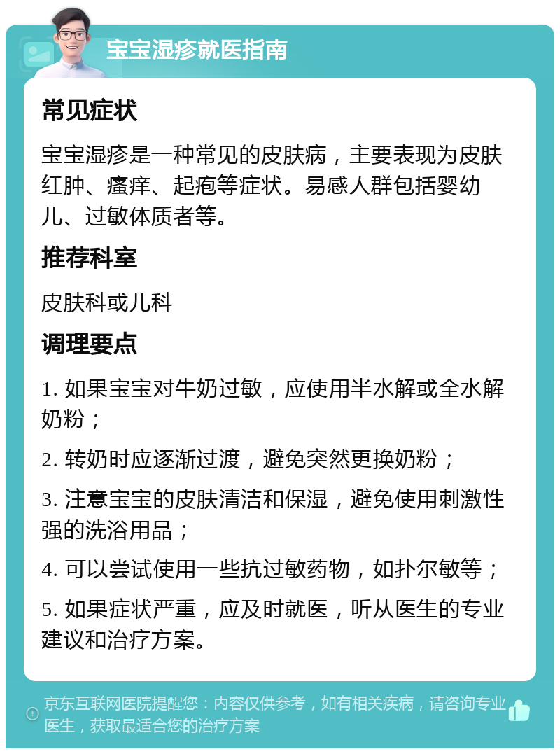 宝宝湿疹就医指南 常见症状 宝宝湿疹是一种常见的皮肤病，主要表现为皮肤红肿、瘙痒、起疱等症状。易感人群包括婴幼儿、过敏体质者等。 推荐科室 皮肤科或儿科 调理要点 1. 如果宝宝对牛奶过敏，应使用半水解或全水解奶粉； 2. 转奶时应逐渐过渡，避免突然更换奶粉； 3. 注意宝宝的皮肤清洁和保湿，避免使用刺激性强的洗浴用品； 4. 可以尝试使用一些抗过敏药物，如扑尔敏等； 5. 如果症状严重，应及时就医，听从医生的专业建议和治疗方案。