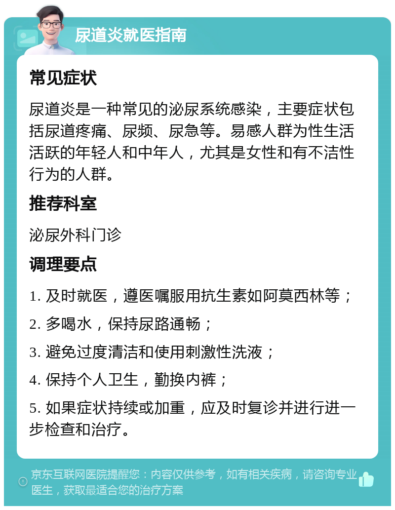 尿道炎就医指南 常见症状 尿道炎是一种常见的泌尿系统感染，主要症状包括尿道疼痛、尿频、尿急等。易感人群为性生活活跃的年轻人和中年人，尤其是女性和有不洁性行为的人群。 推荐科室 泌尿外科门诊 调理要点 1. 及时就医，遵医嘱服用抗生素如阿莫西林等； 2. 多喝水，保持尿路通畅； 3. 避免过度清洁和使用刺激性洗液； 4. 保持个人卫生，勤换内裤； 5. 如果症状持续或加重，应及时复诊并进行进一步检查和治疗。