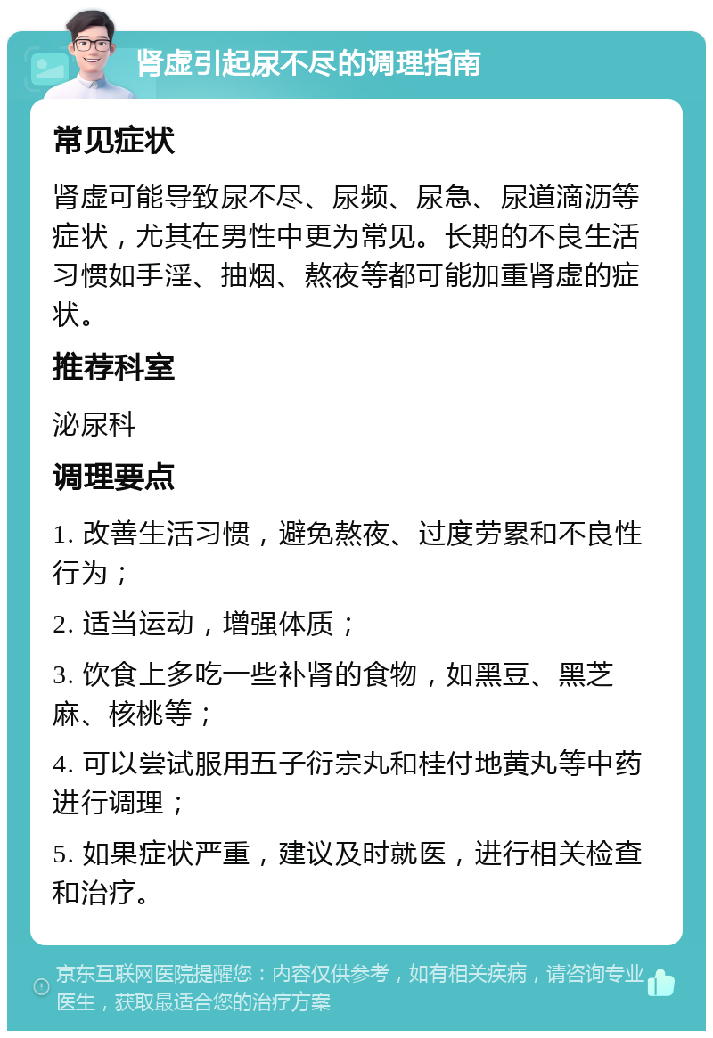 肾虚引起尿不尽的调理指南 常见症状 肾虚可能导致尿不尽、尿频、尿急、尿道滴沥等症状，尤其在男性中更为常见。长期的不良生活习惯如手淫、抽烟、熬夜等都可能加重肾虚的症状。 推荐科室 泌尿科 调理要点 1. 改善生活习惯，避免熬夜、过度劳累和不良性行为； 2. 适当运动，增强体质； 3. 饮食上多吃一些补肾的食物，如黑豆、黑芝麻、核桃等； 4. 可以尝试服用五子衍宗丸和桂付地黄丸等中药进行调理； 5. 如果症状严重，建议及时就医，进行相关检查和治疗。