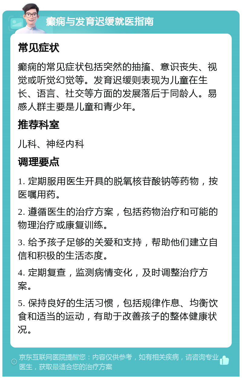 癫痫与发育迟缓就医指南 常见症状 癫痫的常见症状包括突然的抽搐、意识丧失、视觉或听觉幻觉等。发育迟缓则表现为儿童在生长、语言、社交等方面的发展落后于同龄人。易感人群主要是儿童和青少年。 推荐科室 儿科、神经内科 调理要点 1. 定期服用医生开具的脱氧核苷酸钠等药物，按医嘱用药。 2. 遵循医生的治疗方案，包括药物治疗和可能的物理治疗或康复训练。 3. 给予孩子足够的关爱和支持，帮助他们建立自信和积极的生活态度。 4. 定期复查，监测病情变化，及时调整治疗方案。 5. 保持良好的生活习惯，包括规律作息、均衡饮食和适当的运动，有助于改善孩子的整体健康状况。