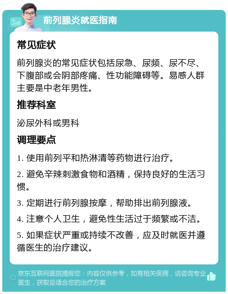 前列腺炎就医指南 常见症状 前列腺炎的常见症状包括尿急、尿频、尿不尽、下腹部或会阴部疼痛、性功能障碍等。易感人群主要是中老年男性。 推荐科室 泌尿外科或男科 调理要点 1. 使用前列平和热淋清等药物进行治疗。 2. 避免辛辣刺激食物和酒精，保持良好的生活习惯。 3. 定期进行前列腺按摩，帮助排出前列腺液。 4. 注意个人卫生，避免性生活过于频繁或不洁。 5. 如果症状严重或持续不改善，应及时就医并遵循医生的治疗建议。