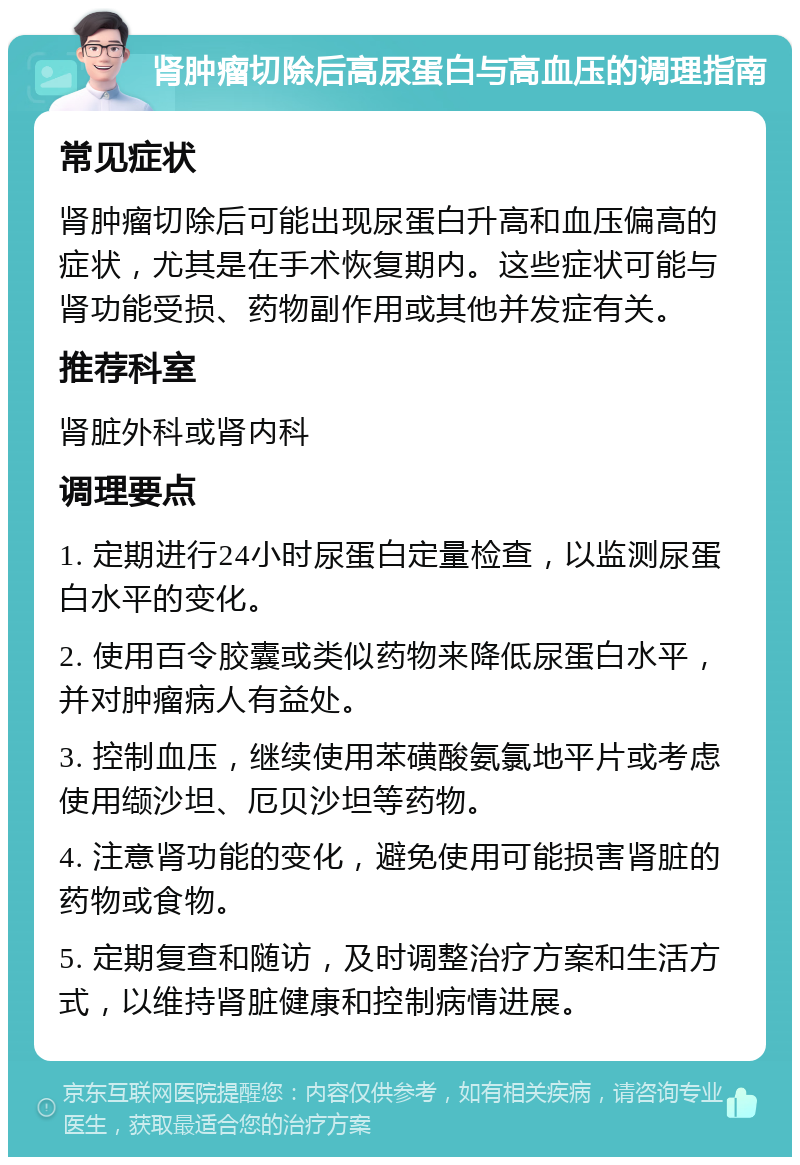 肾肿瘤切除后高尿蛋白与高血压的调理指南 常见症状 肾肿瘤切除后可能出现尿蛋白升高和血压偏高的症状，尤其是在手术恢复期内。这些症状可能与肾功能受损、药物副作用或其他并发症有关。 推荐科室 肾脏外科或肾内科 调理要点 1. 定期进行24小时尿蛋白定量检查，以监测尿蛋白水平的变化。 2. 使用百令胶囊或类似药物来降低尿蛋白水平，并对肿瘤病人有益处。 3. 控制血压，继续使用苯磺酸氨氯地平片或考虑使用缬沙坦、厄贝沙坦等药物。 4. 注意肾功能的变化，避免使用可能损害肾脏的药物或食物。 5. 定期复查和随访，及时调整治疗方案和生活方式，以维持肾脏健康和控制病情进展。