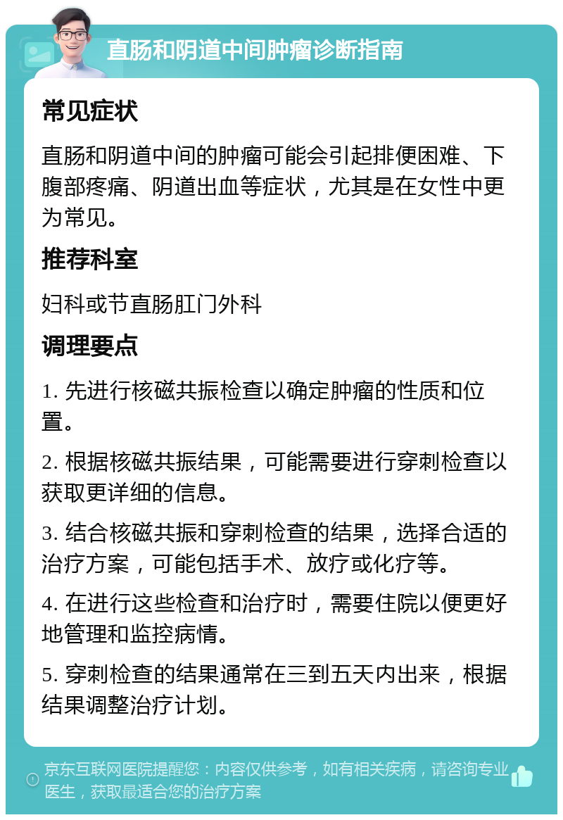 直肠和阴道中间肿瘤诊断指南 常见症状 直肠和阴道中间的肿瘤可能会引起排便困难、下腹部疼痛、阴道出血等症状，尤其是在女性中更为常见。 推荐科室 妇科或节直肠肛门外科 调理要点 1. 先进行核磁共振检查以确定肿瘤的性质和位置。 2. 根据核磁共振结果，可能需要进行穿刺检查以获取更详细的信息。 3. 结合核磁共振和穿刺检查的结果，选择合适的治疗方案，可能包括手术、放疗或化疗等。 4. 在进行这些检查和治疗时，需要住院以便更好地管理和监控病情。 5. 穿刺检查的结果通常在三到五天内出来，根据结果调整治疗计划。