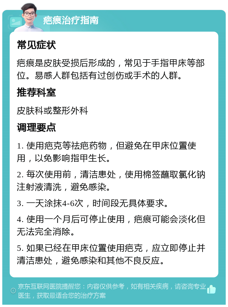 疤痕治疗指南 常见症状 疤痕是皮肤受损后形成的，常见于手指甲床等部位。易感人群包括有过创伤或手术的人群。 推荐科室 皮肤科或整形外科 调理要点 1. 使用疤克等祛疤药物，但避免在甲床位置使用，以免影响指甲生长。 2. 每次使用前，清洁患处，使用棉签蘸取氯化钠注射液清洗，避免感染。 3. 一天涂抹4-6次，时间段无具体要求。 4. 使用一个月后可停止使用，疤痕可能会淡化但无法完全消除。 5. 如果已经在甲床位置使用疤克，应立即停止并清洁患处，避免感染和其他不良反应。