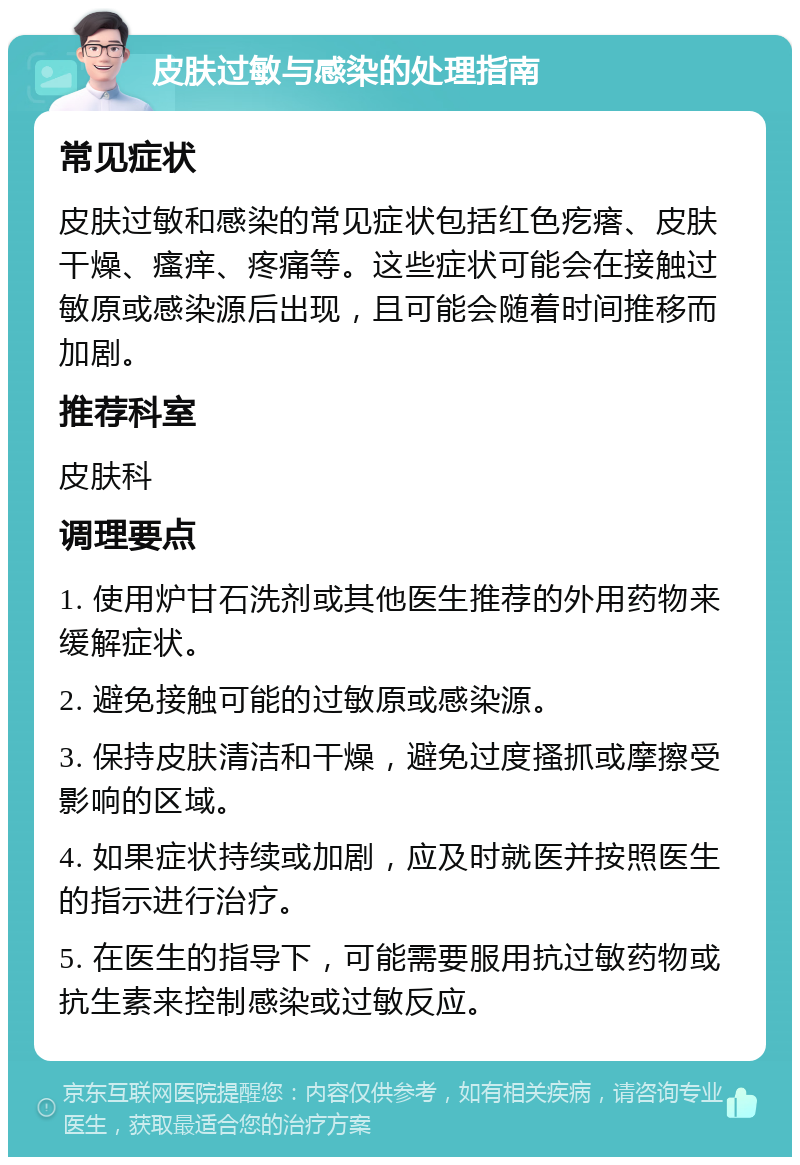 皮肤过敏与感染的处理指南 常见症状 皮肤过敏和感染的常见症状包括红色疙瘩、皮肤干燥、瘙痒、疼痛等。这些症状可能会在接触过敏原或感染源后出现，且可能会随着时间推移而加剧。 推荐科室 皮肤科 调理要点 1. 使用炉甘石洗剂或其他医生推荐的外用药物来缓解症状。 2. 避免接触可能的过敏原或感染源。 3. 保持皮肤清洁和干燥，避免过度搔抓或摩擦受影响的区域。 4. 如果症状持续或加剧，应及时就医并按照医生的指示进行治疗。 5. 在医生的指导下，可能需要服用抗过敏药物或抗生素来控制感染或过敏反应。