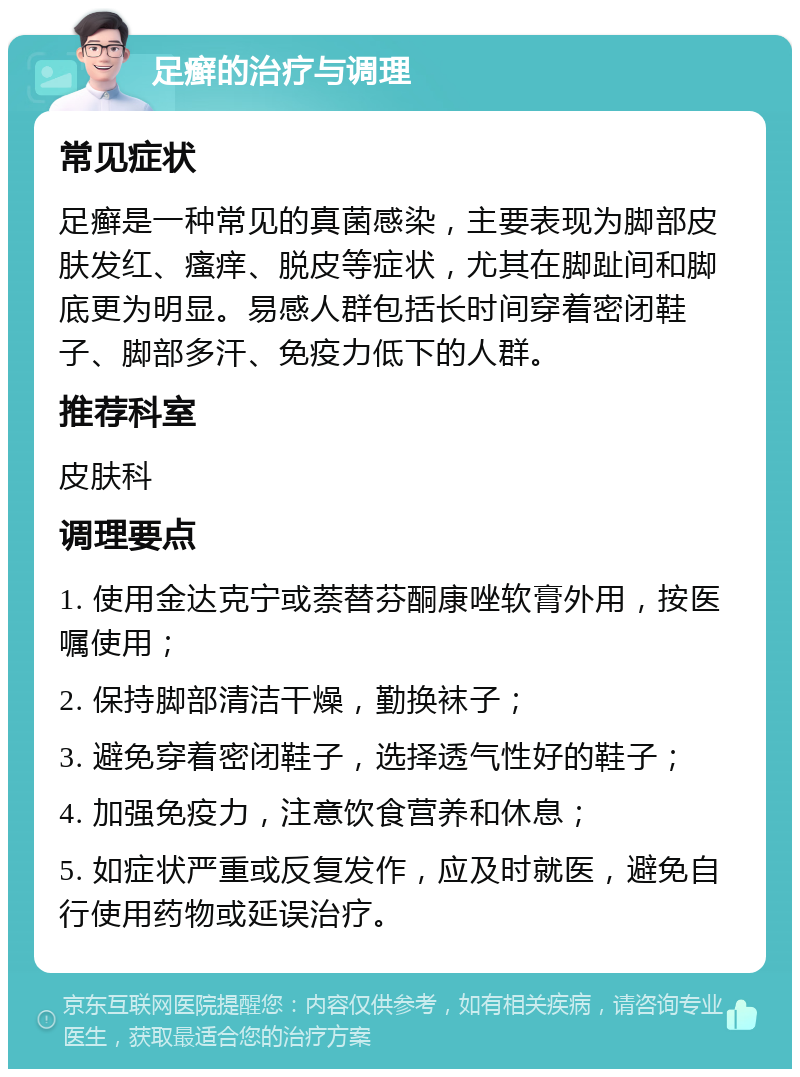 足癣的治疗与调理 常见症状 足癣是一种常见的真菌感染，主要表现为脚部皮肤发红、瘙痒、脱皮等症状，尤其在脚趾间和脚底更为明显。易感人群包括长时间穿着密闭鞋子、脚部多汗、免疫力低下的人群。 推荐科室 皮肤科 调理要点 1. 使用金达克宁或萘替芬酮康唑软膏外用，按医嘱使用； 2. 保持脚部清洁干燥，勤换袜子； 3. 避免穿着密闭鞋子，选择透气性好的鞋子； 4. 加强免疫力，注意饮食营养和休息； 5. 如症状严重或反复发作，应及时就医，避免自行使用药物或延误治疗。