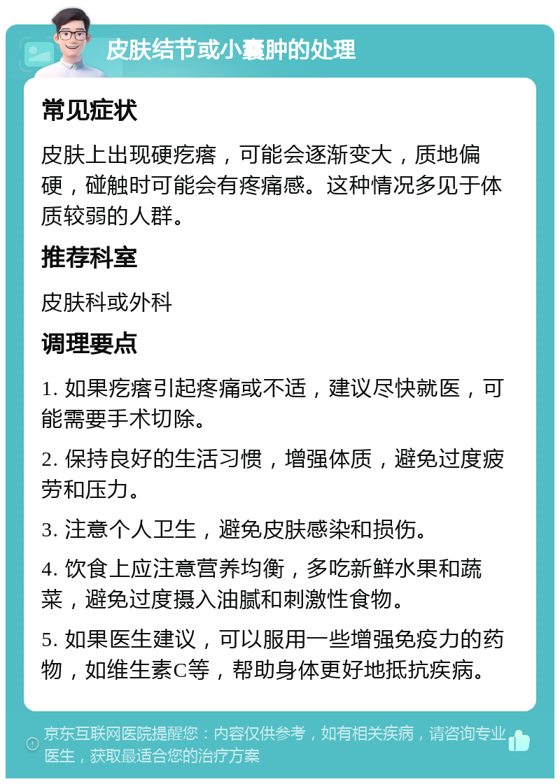 皮肤结节或小囊肿的处理 常见症状 皮肤上出现硬疙瘩，可能会逐渐变大，质地偏硬，碰触时可能会有疼痛感。这种情况多见于体质较弱的人群。 推荐科室 皮肤科或外科 调理要点 1. 如果疙瘩引起疼痛或不适，建议尽快就医，可能需要手术切除。 2. 保持良好的生活习惯，增强体质，避免过度疲劳和压力。 3. 注意个人卫生，避免皮肤感染和损伤。 4. 饮食上应注意营养均衡，多吃新鲜水果和蔬菜，避免过度摄入油腻和刺激性食物。 5. 如果医生建议，可以服用一些增强免疫力的药物，如维生素C等，帮助身体更好地抵抗疾病。