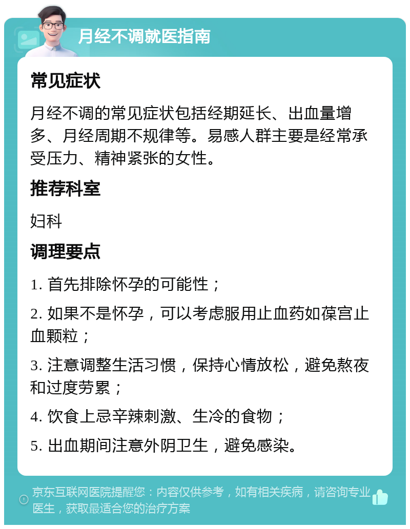 月经不调就医指南 常见症状 月经不调的常见症状包括经期延长、出血量增多、月经周期不规律等。易感人群主要是经常承受压力、精神紧张的女性。 推荐科室 妇科 调理要点 1. 首先排除怀孕的可能性； 2. 如果不是怀孕，可以考虑服用止血药如葆宫止血颗粒； 3. 注意调整生活习惯，保持心情放松，避免熬夜和过度劳累； 4. 饮食上忌辛辣刺激、生冷的食物； 5. 出血期间注意外阴卫生，避免感染。