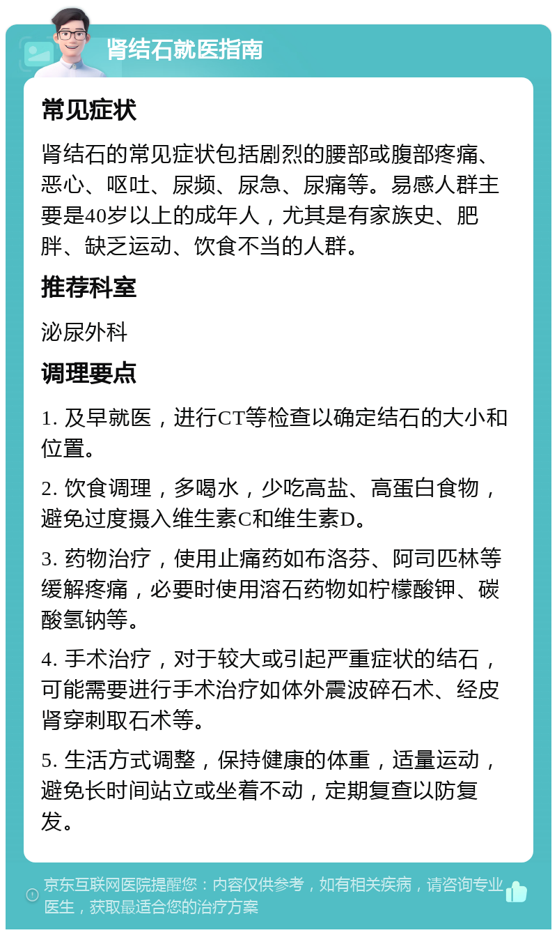 肾结石就医指南 常见症状 肾结石的常见症状包括剧烈的腰部或腹部疼痛、恶心、呕吐、尿频、尿急、尿痛等。易感人群主要是40岁以上的成年人，尤其是有家族史、肥胖、缺乏运动、饮食不当的人群。 推荐科室 泌尿外科 调理要点 1. 及早就医，进行CT等检查以确定结石的大小和位置。 2. 饮食调理，多喝水，少吃高盐、高蛋白食物，避免过度摄入维生素C和维生素D。 3. 药物治疗，使用止痛药如布洛芬、阿司匹林等缓解疼痛，必要时使用溶石药物如柠檬酸钾、碳酸氢钠等。 4. 手术治疗，对于较大或引起严重症状的结石，可能需要进行手术治疗如体外震波碎石术、经皮肾穿刺取石术等。 5. 生活方式调整，保持健康的体重，适量运动，避免长时间站立或坐着不动，定期复查以防复发。