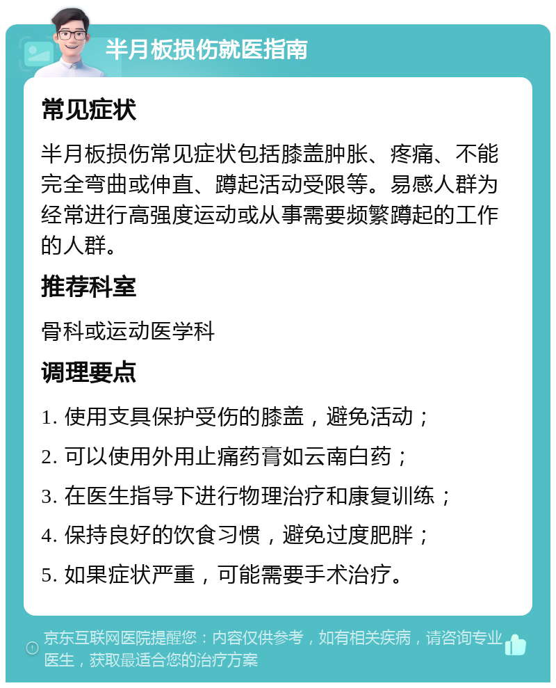 半月板损伤就医指南 常见症状 半月板损伤常见症状包括膝盖肿胀、疼痛、不能完全弯曲或伸直、蹲起活动受限等。易感人群为经常进行高强度运动或从事需要频繁蹲起的工作的人群。 推荐科室 骨科或运动医学科 调理要点 1. 使用支具保护受伤的膝盖，避免活动； 2. 可以使用外用止痛药膏如云南白药； 3. 在医生指导下进行物理治疗和康复训练； 4. 保持良好的饮食习惯，避免过度肥胖； 5. 如果症状严重，可能需要手术治疗。