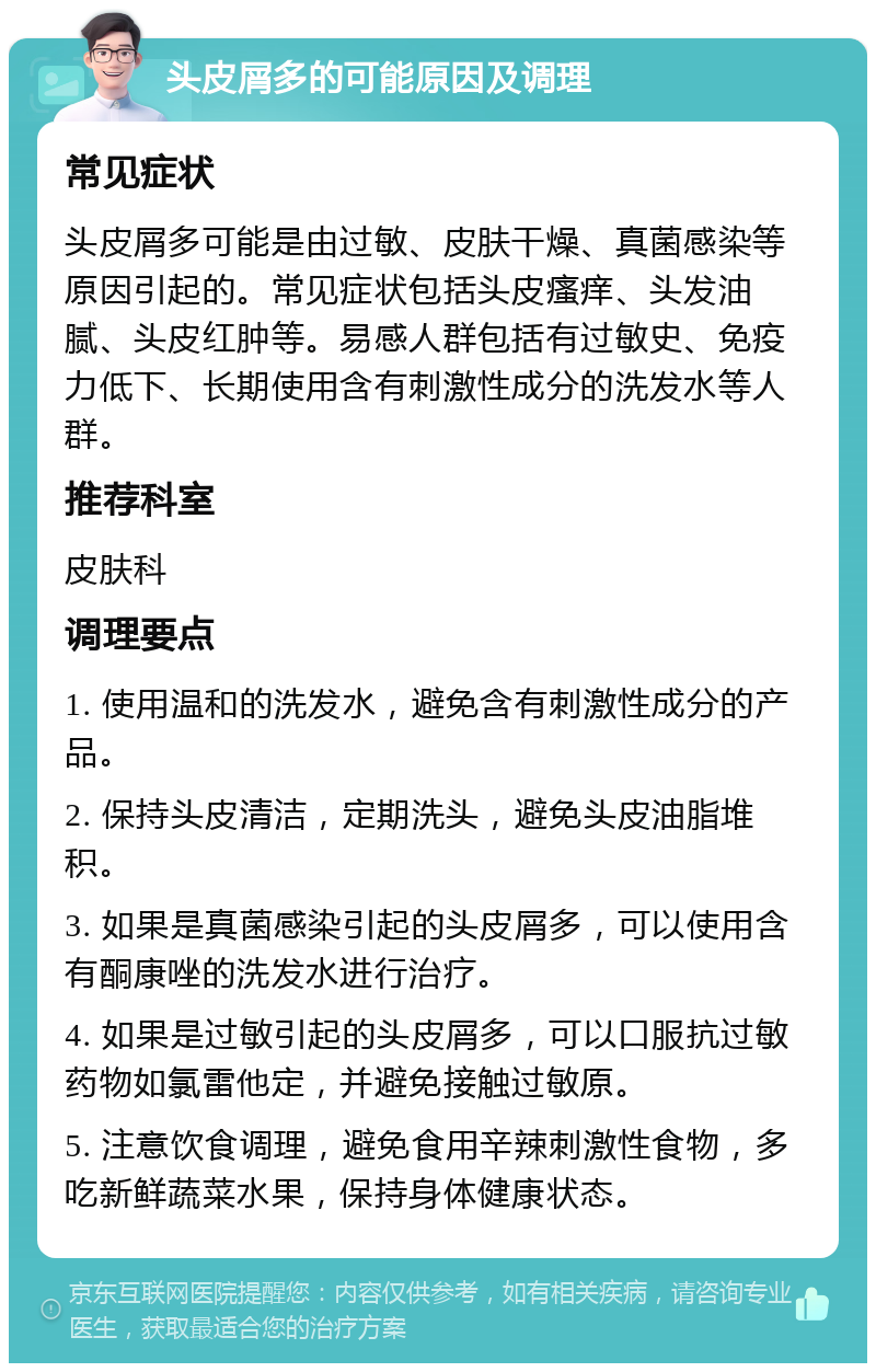 头皮屑多的可能原因及调理 常见症状 头皮屑多可能是由过敏、皮肤干燥、真菌感染等原因引起的。常见症状包括头皮瘙痒、头发油腻、头皮红肿等。易感人群包括有过敏史、免疫力低下、长期使用含有刺激性成分的洗发水等人群。 推荐科室 皮肤科 调理要点 1. 使用温和的洗发水，避免含有刺激性成分的产品。 2. 保持头皮清洁，定期洗头，避免头皮油脂堆积。 3. 如果是真菌感染引起的头皮屑多，可以使用含有酮康唑的洗发水进行治疗。 4. 如果是过敏引起的头皮屑多，可以口服抗过敏药物如氯雷他定，并避免接触过敏原。 5. 注意饮食调理，避免食用辛辣刺激性食物，多吃新鲜蔬菜水果，保持身体健康状态。