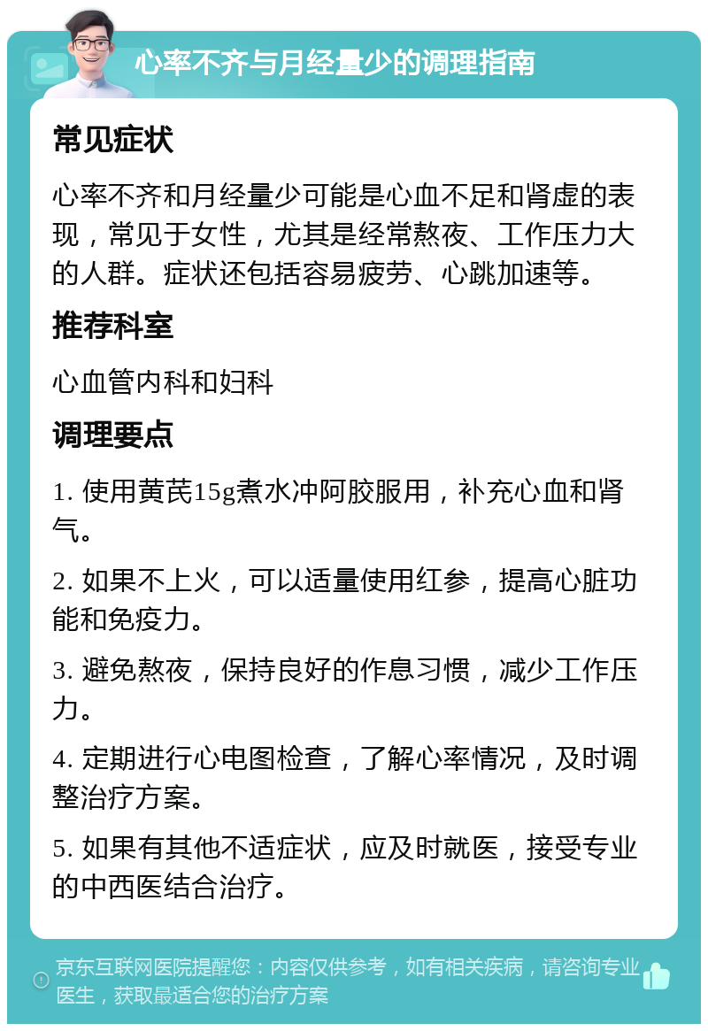 心率不齐与月经量少的调理指南 常见症状 心率不齐和月经量少可能是心血不足和肾虚的表现，常见于女性，尤其是经常熬夜、工作压力大的人群。症状还包括容易疲劳、心跳加速等。 推荐科室 心血管内科和妇科 调理要点 1. 使用黄芪15g煮水冲阿胶服用，补充心血和肾气。 2. 如果不上火，可以适量使用红参，提高心脏功能和免疫力。 3. 避免熬夜，保持良好的作息习惯，减少工作压力。 4. 定期进行心电图检查，了解心率情况，及时调整治疗方案。 5. 如果有其他不适症状，应及时就医，接受专业的中西医结合治疗。