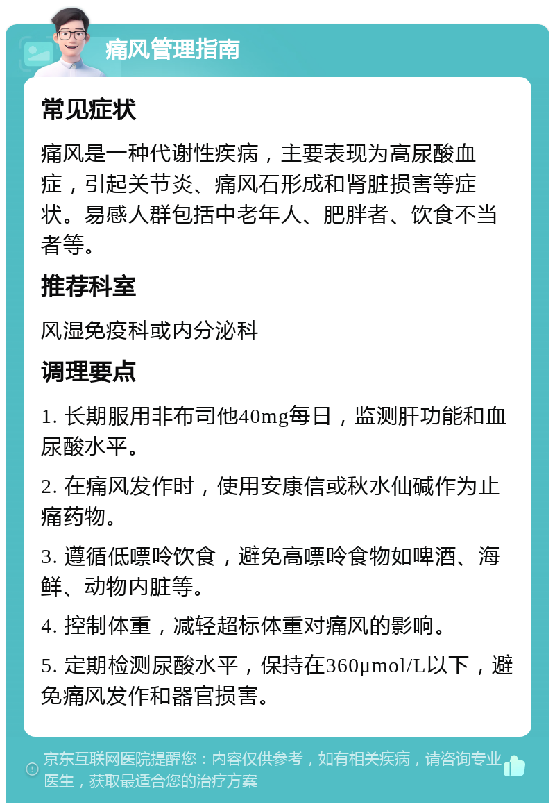 痛风管理指南 常见症状 痛风是一种代谢性疾病，主要表现为高尿酸血症，引起关节炎、痛风石形成和肾脏损害等症状。易感人群包括中老年人、肥胖者、饮食不当者等。 推荐科室 风湿免疫科或内分泌科 调理要点 1. 长期服用非布司他40mg每日，监测肝功能和血尿酸水平。 2. 在痛风发作时，使用安康信或秋水仙碱作为止痛药物。 3. 遵循低嘌呤饮食，避免高嘌呤食物如啤酒、海鲜、动物内脏等。 4. 控制体重，减轻超标体重对痛风的影响。 5. 定期检测尿酸水平，保持在360μmol/L以下，避免痛风发作和器官损害。