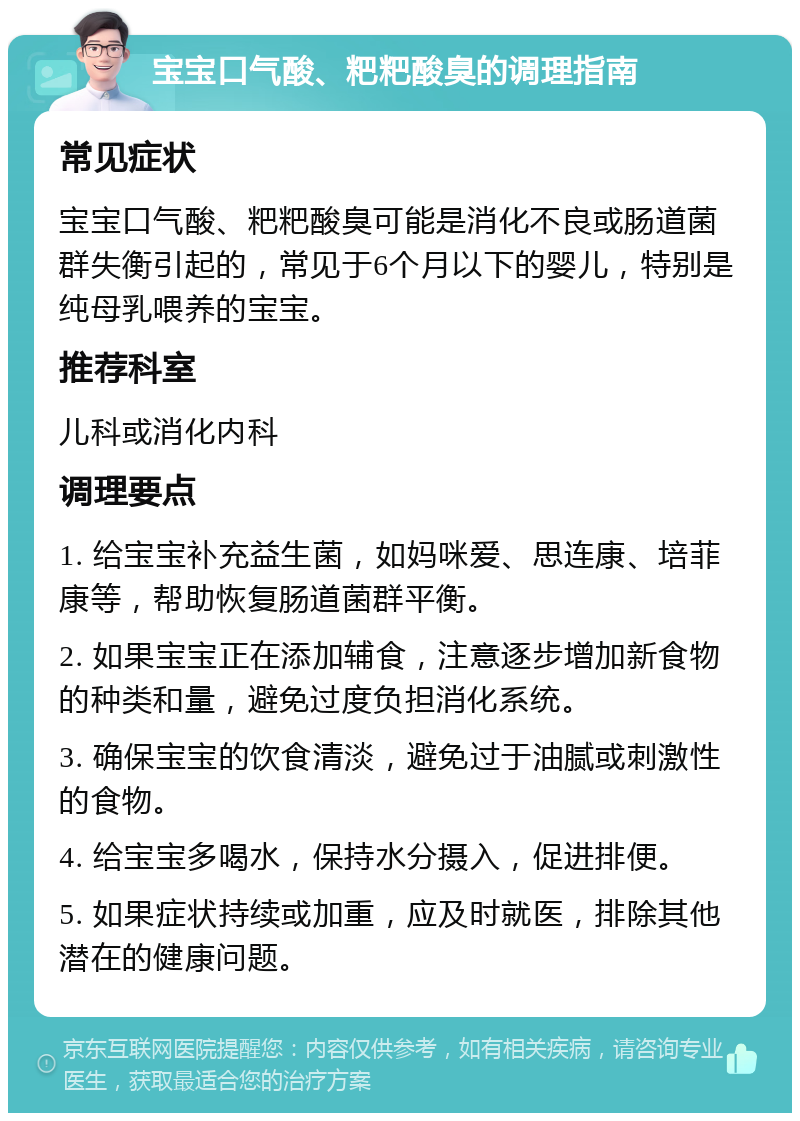 宝宝口气酸、粑粑酸臭的调理指南 常见症状 宝宝口气酸、粑粑酸臭可能是消化不良或肠道菌群失衡引起的，常见于6个月以下的婴儿，特别是纯母乳喂养的宝宝。 推荐科室 儿科或消化内科 调理要点 1. 给宝宝补充益生菌，如妈咪爱、思连康、培菲康等，帮助恢复肠道菌群平衡。 2. 如果宝宝正在添加辅食，注意逐步增加新食物的种类和量，避免过度负担消化系统。 3. 确保宝宝的饮食清淡，避免过于油腻或刺激性的食物。 4. 给宝宝多喝水，保持水分摄入，促进排便。 5. 如果症状持续或加重，应及时就医，排除其他潜在的健康问题。