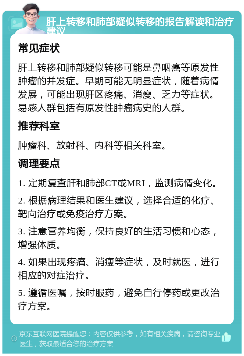 肝上转移和肺部疑似转移的报告解读和治疗建议 常见症状 肝上转移和肺部疑似转移可能是鼻咽癌等原发性肿瘤的并发症。早期可能无明显症状，随着病情发展，可能出现肝区疼痛、消瘦、乏力等症状。易感人群包括有原发性肿瘤病史的人群。 推荐科室 肿瘤科、放射科、内科等相关科室。 调理要点 1. 定期复查肝和肺部CT或MRI，监测病情变化。 2. 根据病理结果和医生建议，选择合适的化疗、靶向治疗或免疫治疗方案。 3. 注意营养均衡，保持良好的生活习惯和心态，增强体质。 4. 如果出现疼痛、消瘦等症状，及时就医，进行相应的对症治疗。 5. 遵循医嘱，按时服药，避免自行停药或更改治疗方案。