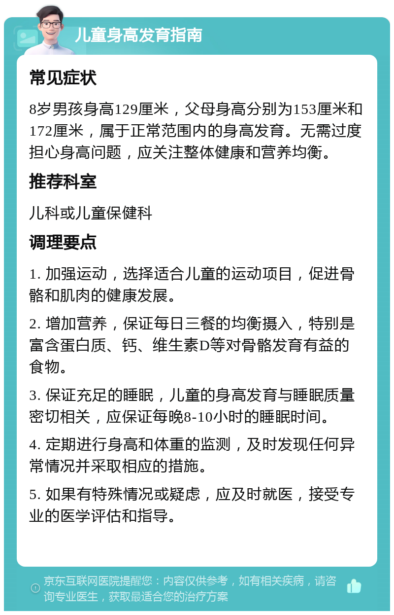 儿童身高发育指南 常见症状 8岁男孩身高129厘米，父母身高分别为153厘米和172厘米，属于正常范围内的身高发育。无需过度担心身高问题，应关注整体健康和营养均衡。 推荐科室 儿科或儿童保健科 调理要点 1. 加强运动，选择适合儿童的运动项目，促进骨骼和肌肉的健康发展。 2. 增加营养，保证每日三餐的均衡摄入，特别是富含蛋白质、钙、维生素D等对骨骼发育有益的食物。 3. 保证充足的睡眠，儿童的身高发育与睡眠质量密切相关，应保证每晚8-10小时的睡眠时间。 4. 定期进行身高和体重的监测，及时发现任何异常情况并采取相应的措施。 5. 如果有特殊情况或疑虑，应及时就医，接受专业的医学评估和指导。