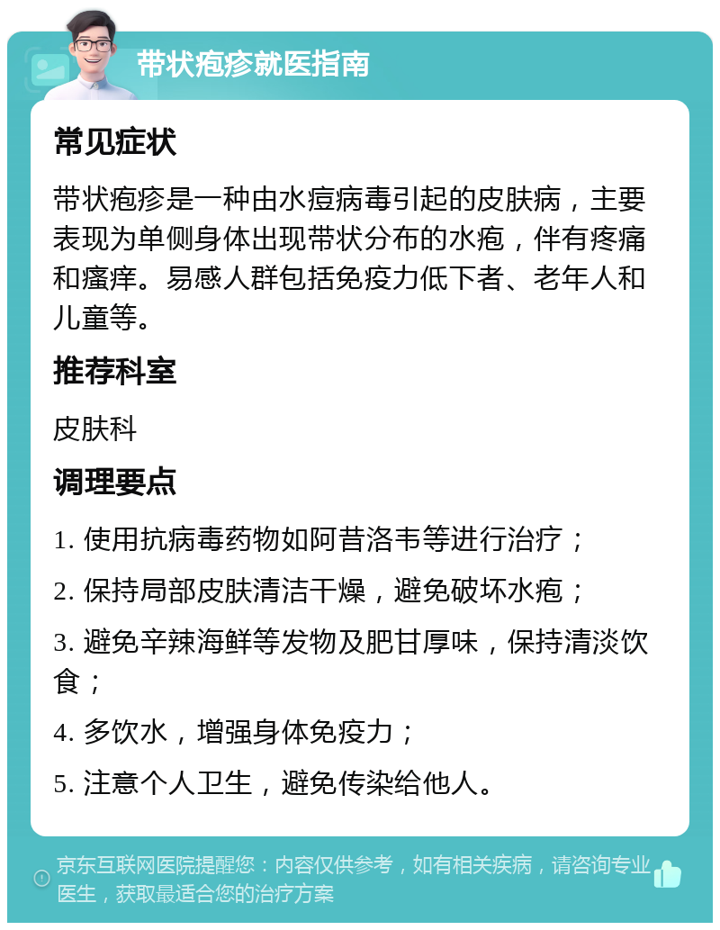 带状疱疹就医指南 常见症状 带状疱疹是一种由水痘病毒引起的皮肤病，主要表现为单侧身体出现带状分布的水疱，伴有疼痛和瘙痒。易感人群包括免疫力低下者、老年人和儿童等。 推荐科室 皮肤科 调理要点 1. 使用抗病毒药物如阿昔洛韦等进行治疗； 2. 保持局部皮肤清洁干燥，避免破坏水疱； 3. 避免辛辣海鲜等发物及肥甘厚味，保持清淡饮食； 4. 多饮水，增强身体免疫力； 5. 注意个人卫生，避免传染给他人。