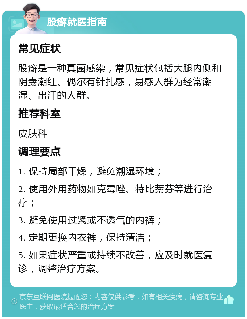 股癣就医指南 常见症状 股癣是一种真菌感染，常见症状包括大腿内侧和阴囊潮红、偶尔有针扎感，易感人群为经常潮湿、出汗的人群。 推荐科室 皮肤科 调理要点 1. 保持局部干燥，避免潮湿环境； 2. 使用外用药物如克霉唑、特比萘芬等进行治疗； 3. 避免使用过紧或不透气的内裤； 4. 定期更换内衣裤，保持清洁； 5. 如果症状严重或持续不改善，应及时就医复诊，调整治疗方案。