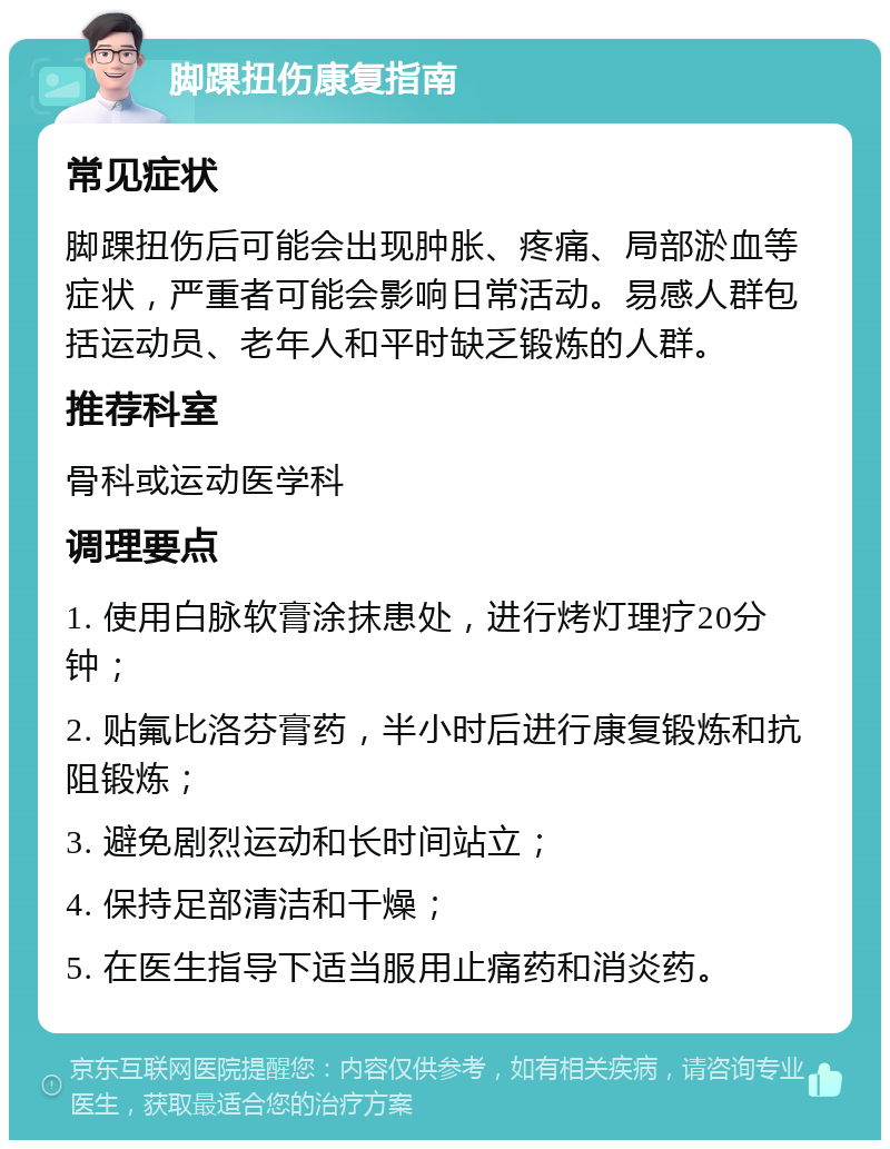 脚踝扭伤康复指南 常见症状 脚踝扭伤后可能会出现肿胀、疼痛、局部淤血等症状，严重者可能会影响日常活动。易感人群包括运动员、老年人和平时缺乏锻炼的人群。 推荐科室 骨科或运动医学科 调理要点 1. 使用白脉软膏涂抹患处，进行烤灯理疗20分钟； 2. 贴氟比洛芬膏药，半小时后进行康复锻炼和抗阻锻炼； 3. 避免剧烈运动和长时间站立； 4. 保持足部清洁和干燥； 5. 在医生指导下适当服用止痛药和消炎药。