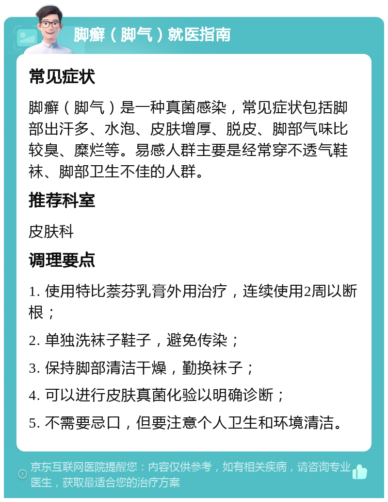 脚癣（脚气）就医指南 常见症状 脚癣（脚气）是一种真菌感染，常见症状包括脚部出汗多、水泡、皮肤增厚、脱皮、脚部气味比较臭、糜烂等。易感人群主要是经常穿不透气鞋袜、脚部卫生不佳的人群。 推荐科室 皮肤科 调理要点 1. 使用特比萘芬乳膏外用治疗，连续使用2周以断根； 2. 单独洗袜子鞋子，避免传染； 3. 保持脚部清洁干燥，勤换袜子； 4. 可以进行皮肤真菌化验以明确诊断； 5. 不需要忌口，但要注意个人卫生和环境清洁。