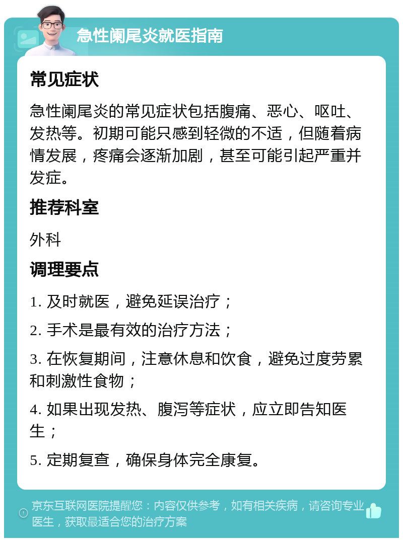 急性阑尾炎就医指南 常见症状 急性阑尾炎的常见症状包括腹痛、恶心、呕吐、发热等。初期可能只感到轻微的不适，但随着病情发展，疼痛会逐渐加剧，甚至可能引起严重并发症。 推荐科室 外科 调理要点 1. 及时就医，避免延误治疗； 2. 手术是最有效的治疗方法； 3. 在恢复期间，注意休息和饮食，避免过度劳累和刺激性食物； 4. 如果出现发热、腹泻等症状，应立即告知医生； 5. 定期复查，确保身体完全康复。