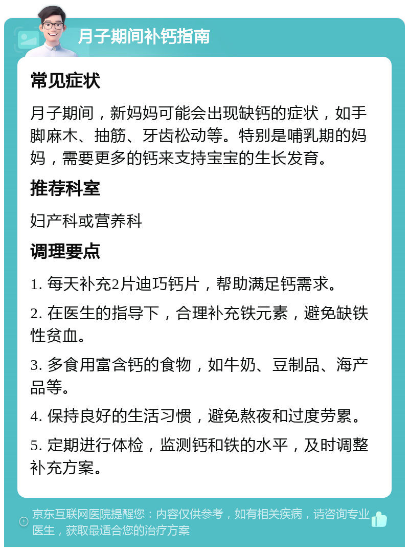 月子期间补钙指南 常见症状 月子期间，新妈妈可能会出现缺钙的症状，如手脚麻木、抽筋、牙齿松动等。特别是哺乳期的妈妈，需要更多的钙来支持宝宝的生长发育。 推荐科室 妇产科或营养科 调理要点 1. 每天补充2片迪巧钙片，帮助满足钙需求。 2. 在医生的指导下，合理补充铁元素，避免缺铁性贫血。 3. 多食用富含钙的食物，如牛奶、豆制品、海产品等。 4. 保持良好的生活习惯，避免熬夜和过度劳累。 5. 定期进行体检，监测钙和铁的水平，及时调整补充方案。