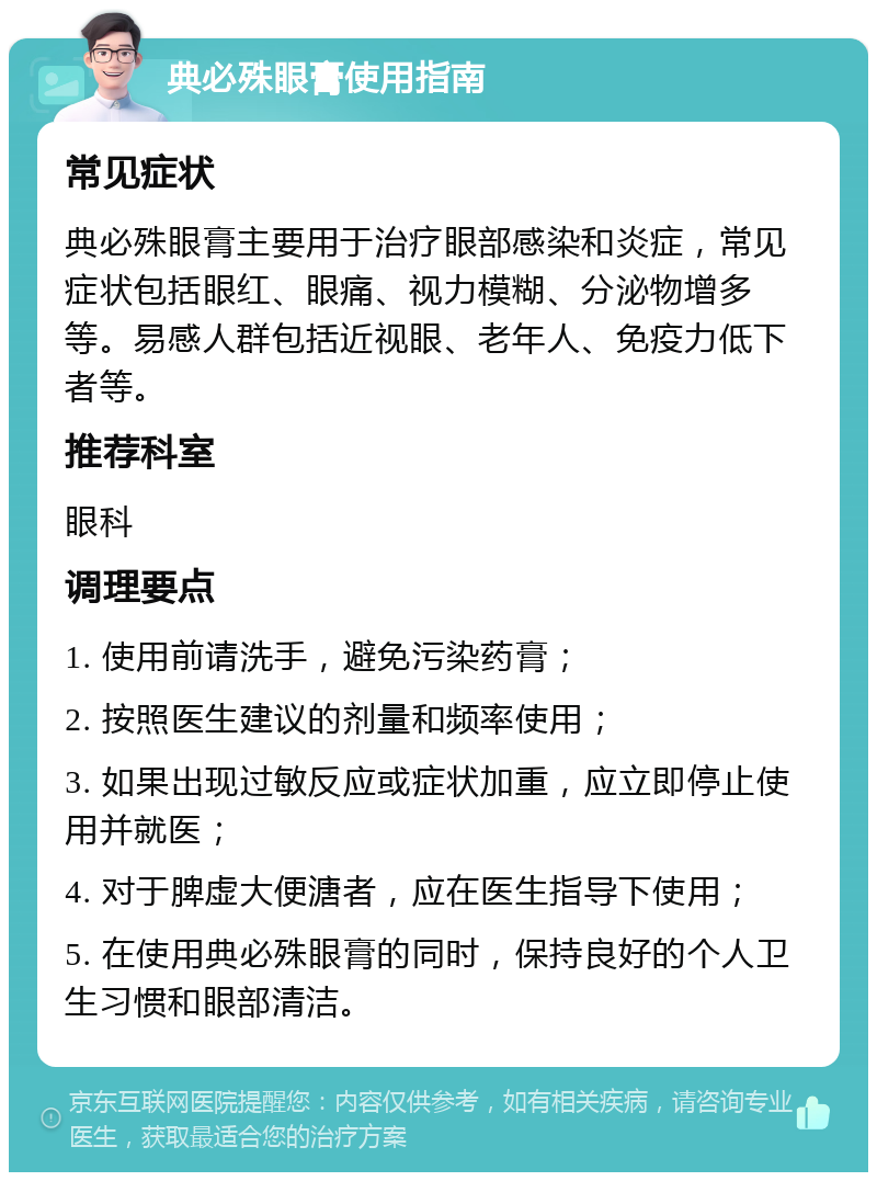 典必殊眼膏使用指南 常见症状 典必殊眼膏主要用于治疗眼部感染和炎症，常见症状包括眼红、眼痛、视力模糊、分泌物增多等。易感人群包括近视眼、老年人、免疫力低下者等。 推荐科室 眼科 调理要点 1. 使用前请洗手，避免污染药膏； 2. 按照医生建议的剂量和频率使用； 3. 如果出现过敏反应或症状加重，应立即停止使用并就医； 4. 对于脾虚大便溏者，应在医生指导下使用； 5. 在使用典必殊眼膏的同时，保持良好的个人卫生习惯和眼部清洁。