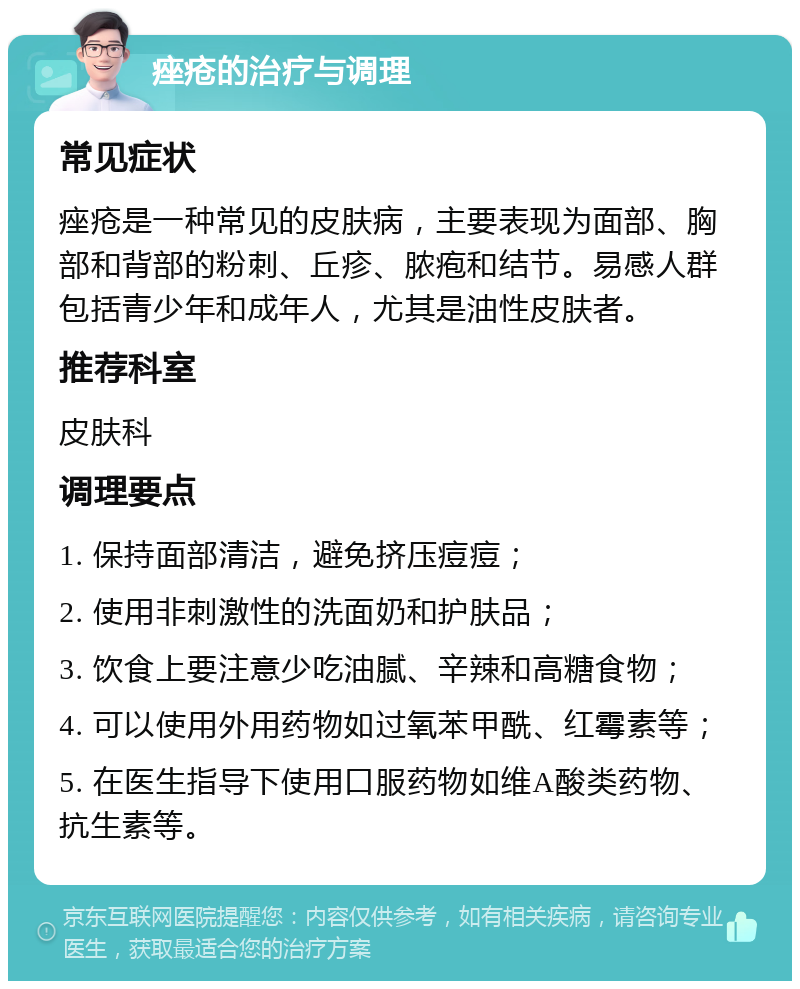 痤疮的治疗与调理 常见症状 痤疮是一种常见的皮肤病，主要表现为面部、胸部和背部的粉刺、丘疹、脓疱和结节。易感人群包括青少年和成年人，尤其是油性皮肤者。 推荐科室 皮肤科 调理要点 1. 保持面部清洁，避免挤压痘痘； 2. 使用非刺激性的洗面奶和护肤品； 3. 饮食上要注意少吃油腻、辛辣和高糖食物； 4. 可以使用外用药物如过氧苯甲酰、红霉素等； 5. 在医生指导下使用口服药物如维A酸类药物、抗生素等。