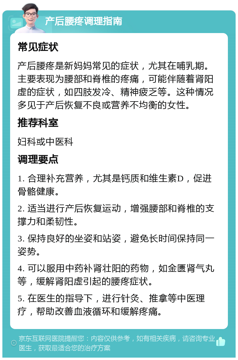 产后腰疼调理指南 常见症状 产后腰疼是新妈妈常见的症状，尤其在哺乳期。主要表现为腰部和脊椎的疼痛，可能伴随着肾阳虚的症状，如四肢发冷、精神疲乏等。这种情况多见于产后恢复不良或营养不均衡的女性。 推荐科室 妇科或中医科 调理要点 1. 合理补充营养，尤其是钙质和维生素D，促进骨骼健康。 2. 适当进行产后恢复运动，增强腰部和脊椎的支撑力和柔韧性。 3. 保持良好的坐姿和站姿，避免长时间保持同一姿势。 4. 可以服用中药补肾壮阳的药物，如金匮肾气丸等，缓解肾阳虚引起的腰疼症状。 5. 在医生的指导下，进行针灸、推拿等中医理疗，帮助改善血液循环和缓解疼痛。