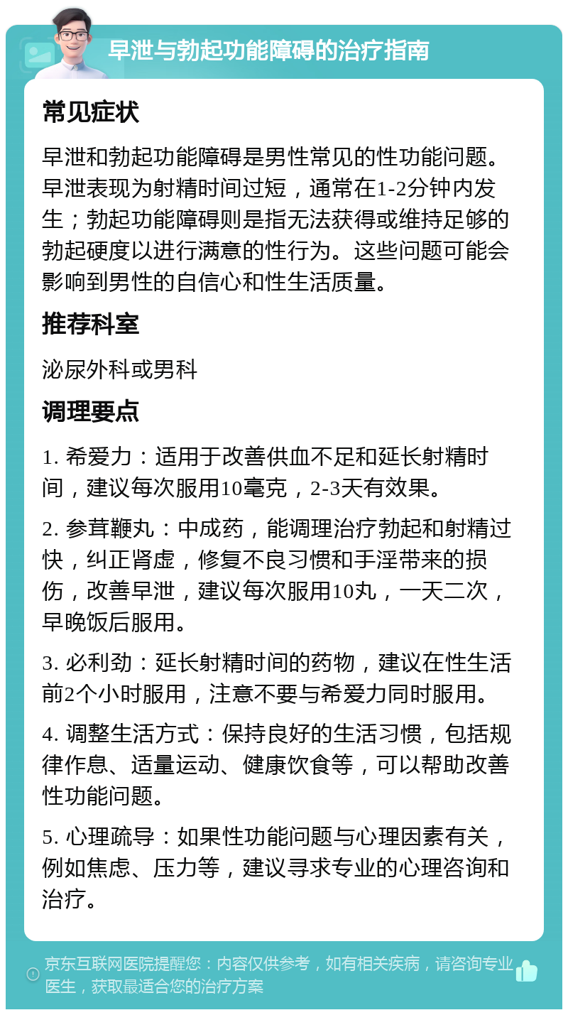 早泄与勃起功能障碍的治疗指南 常见症状 早泄和勃起功能障碍是男性常见的性功能问题。早泄表现为射精时间过短，通常在1-2分钟内发生；勃起功能障碍则是指无法获得或维持足够的勃起硬度以进行满意的性行为。这些问题可能会影响到男性的自信心和性生活质量。 推荐科室 泌尿外科或男科 调理要点 1. 希爱力：适用于改善供血不足和延长射精时间，建议每次服用10毫克，2-3天有效果。 2. 参茸鞭丸：中成药，能调理治疗勃起和射精过快，纠正肾虚，修复不良习惯和手淫带来的损伤，改善早泄，建议每次服用10丸，一天二次，早晚饭后服用。 3. 必利劲：延长射精时间的药物，建议在性生活前2个小时服用，注意不要与希爱力同时服用。 4. 调整生活方式：保持良好的生活习惯，包括规律作息、适量运动、健康饮食等，可以帮助改善性功能问题。 5. 心理疏导：如果性功能问题与心理因素有关，例如焦虑、压力等，建议寻求专业的心理咨询和治疗。