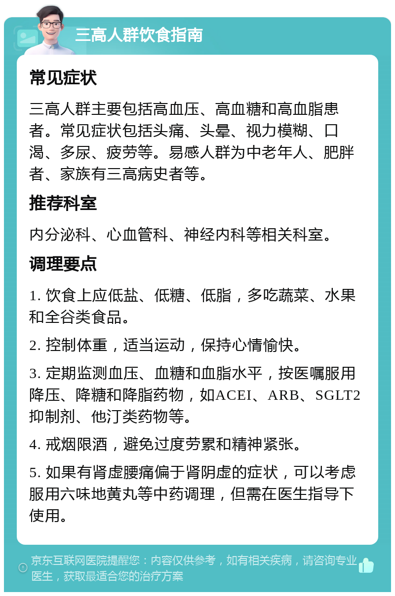 三高人群饮食指南 常见症状 三高人群主要包括高血压、高血糖和高血脂患者。常见症状包括头痛、头晕、视力模糊、口渴、多尿、疲劳等。易感人群为中老年人、肥胖者、家族有三高病史者等。 推荐科室 内分泌科、心血管科、神经内科等相关科室。 调理要点 1. 饮食上应低盐、低糖、低脂，多吃蔬菜、水果和全谷类食品。 2. 控制体重，适当运动，保持心情愉快。 3. 定期监测血压、血糖和血脂水平，按医嘱服用降压、降糖和降脂药物，如ACEI、ARB、SGLT2抑制剂、他汀类药物等。 4. 戒烟限酒，避免过度劳累和精神紧张。 5. 如果有肾虚腰痛偏于肾阴虚的症状，可以考虑服用六味地黄丸等中药调理，但需在医生指导下使用。