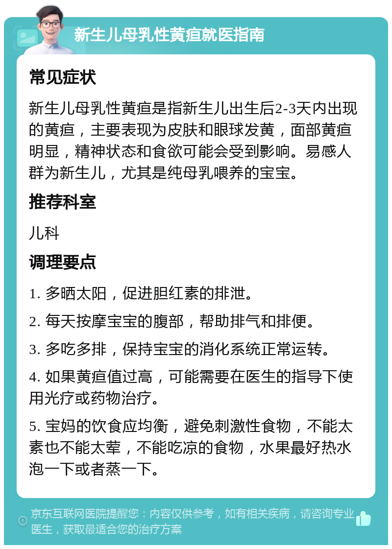 新生儿母乳性黄疸就医指南 常见症状 新生儿母乳性黄疸是指新生儿出生后2-3天内出现的黄疸，主要表现为皮肤和眼球发黄，面部黄疸明显，精神状态和食欲可能会受到影响。易感人群为新生儿，尤其是纯母乳喂养的宝宝。 推荐科室 儿科 调理要点 1. 多晒太阳，促进胆红素的排泄。 2. 每天按摩宝宝的腹部，帮助排气和排便。 3. 多吃多排，保持宝宝的消化系统正常运转。 4. 如果黄疸值过高，可能需要在医生的指导下使用光疗或药物治疗。 5. 宝妈的饮食应均衡，避免刺激性食物，不能太素也不能太荤，不能吃凉的食物，水果最好热水泡一下或者蒸一下。