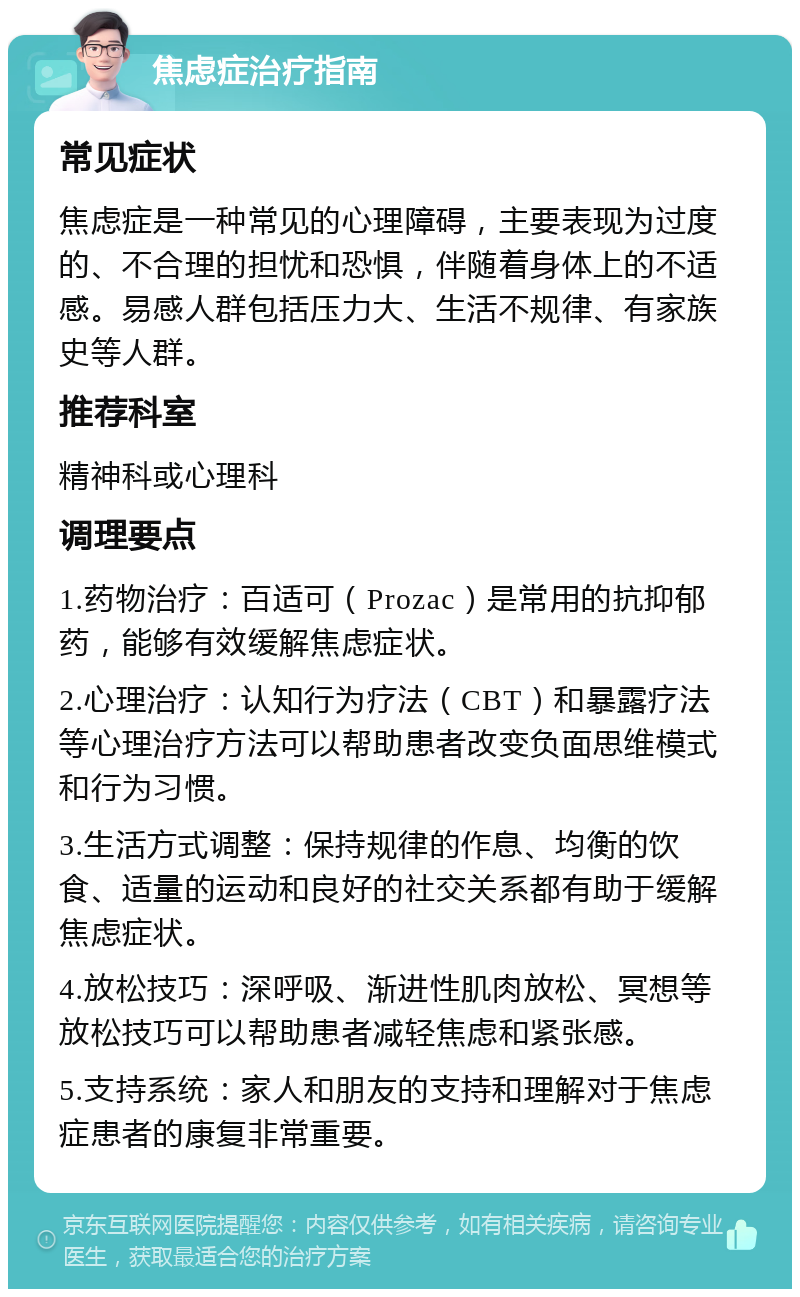 焦虑症治疗指南 常见症状 焦虑症是一种常见的心理障碍，主要表现为过度的、不合理的担忧和恐惧，伴随着身体上的不适感。易感人群包括压力大、生活不规律、有家族史等人群。 推荐科室 精神科或心理科 调理要点 1.药物治疗：百适可（Prozac）是常用的抗抑郁药，能够有效缓解焦虑症状。 2.心理治疗：认知行为疗法（CBT）和暴露疗法等心理治疗方法可以帮助患者改变负面思维模式和行为习惯。 3.生活方式调整：保持规律的作息、均衡的饮食、适量的运动和良好的社交关系都有助于缓解焦虑症状。 4.放松技巧：深呼吸、渐进性肌肉放松、冥想等放松技巧可以帮助患者减轻焦虑和紧张感。 5.支持系统：家人和朋友的支持和理解对于焦虑症患者的康复非常重要。