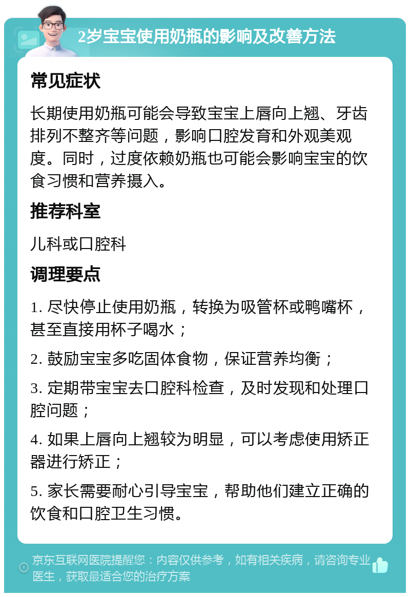 2岁宝宝使用奶瓶的影响及改善方法 常见症状 长期使用奶瓶可能会导致宝宝上唇向上翘、牙齿排列不整齐等问题，影响口腔发育和外观美观度。同时，过度依赖奶瓶也可能会影响宝宝的饮食习惯和营养摄入。 推荐科室 儿科或口腔科 调理要点 1. 尽快停止使用奶瓶，转换为吸管杯或鸭嘴杯，甚至直接用杯子喝水； 2. 鼓励宝宝多吃固体食物，保证营养均衡； 3. 定期带宝宝去口腔科检查，及时发现和处理口腔问题； 4. 如果上唇向上翘较为明显，可以考虑使用矫正器进行矫正； 5. 家长需要耐心引导宝宝，帮助他们建立正确的饮食和口腔卫生习惯。