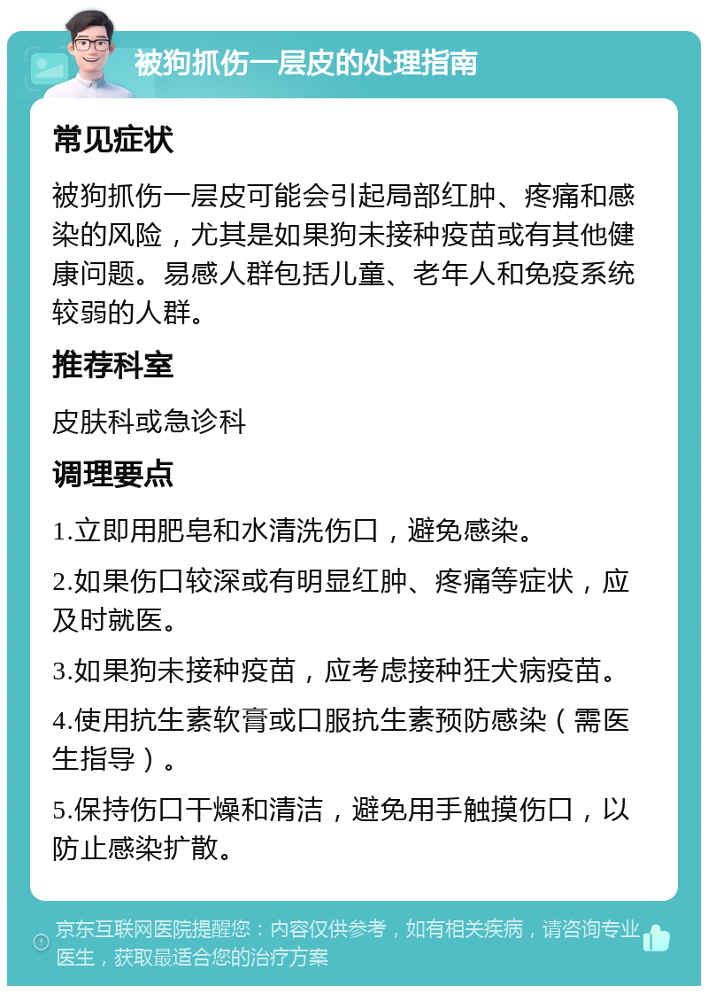 被狗抓伤一层皮的处理指南 常见症状 被狗抓伤一层皮可能会引起局部红肿、疼痛和感染的风险，尤其是如果狗未接种疫苗或有其他健康问题。易感人群包括儿童、老年人和免疫系统较弱的人群。 推荐科室 皮肤科或急诊科 调理要点 1.立即用肥皂和水清洗伤口，避免感染。 2.如果伤口较深或有明显红肿、疼痛等症状，应及时就医。 3.如果狗未接种疫苗，应考虑接种狂犬病疫苗。 4.使用抗生素软膏或口服抗生素预防感染（需医生指导）。 5.保持伤口干燥和清洁，避免用手触摸伤口，以防止感染扩散。